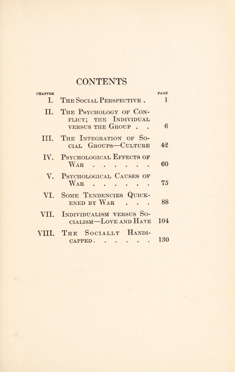 CONTENTS CHAPTEB I. The Social Perspective . PAGE 1 II. The Psychology of Con¬ flict ; the Individual VERSUS THE GROUP . 6 III. The Integration of So¬ cial Groups—Culture 42 IV. Psychological Effects of War. 60 V. Psychological Causes of War ...... 7 5 VI. Some Tendencies Quick¬ ened by War 88 VII. Individualism versus So¬ cialism—Love and Hate 104 VIII. The Socially Handi¬ capped . 130