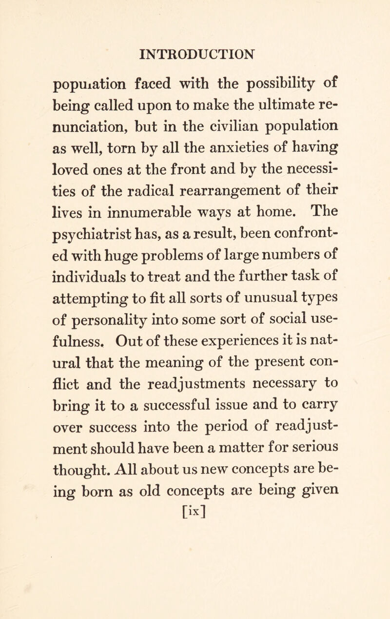 population faced with the possibility of being called upon to make the ultimate re¬ nunciation, but in the civilian population as well, torn by all the anxieties of having loved ones at the front and by the necessi¬ ties of the radical rearrangement of their lives in innumerable ways at home. The psychiatrist has, as a result, been confront¬ ed with huge problems of large numbers of individuals to treat and the further task of attempting to fit all sorts of unusual types of personality into some sort of social use¬ fulness, Out of these experiences it is nat¬ ural that the meaning of the present con¬ flict and the readjustments necessary to bring it to a successful issue and to carry over success into the period of readjust¬ ment should have been a matter for serious thought. All about us new concepts are be¬ ing born as old concepts are being given [ix]