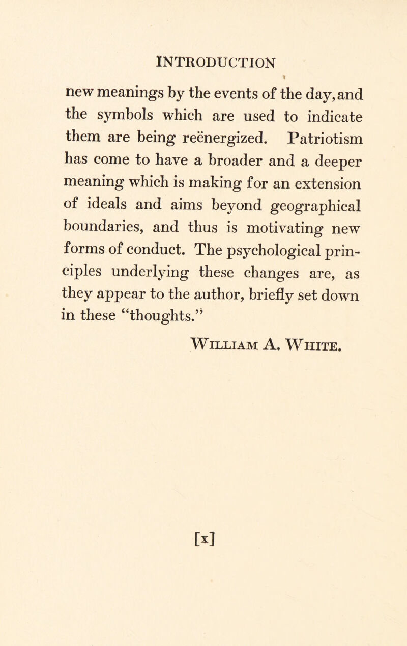 t new meanings by the events of the day, and the symbols which are used to indicate them are being reenergized. Patriotism has come to have a broader and a deeper meaning which is making for an extension of ideals and aims beyond geographical boundaries, and thus is motivating new forms of conduct. The psychological prin¬ ciples underlying these changes are, as they appear to the author, briefly set down in these “thoughts.” William A. White.