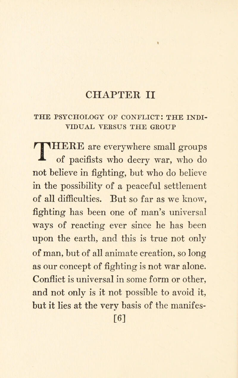 CHAPTER II THE PSYCHOLOGY OF CONFLICT: THE INDI¬ VIDUAL VERSUS THE GROUP THERE are everywhere small groups of pacifists who decry war, who do not believe in fighting, but who do believe in the possibility of a peaceful settlement of all difficulties. But so far as we know, fighting has been one of man’s universal ways of reacting ever since he has been upon the earth, and this is true not only of man, but of all animate creation, so long as our concept of fighting is not war alone. Conflict is universal in some form or other, and not only is it not possible to avoid it, but it lies at the very basis of the manifes¬ to