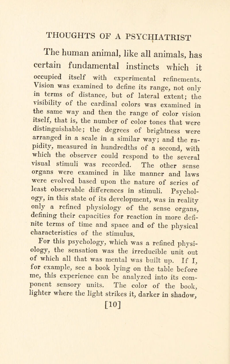 The human animal, like all animals, has certain fundamental instincts which it occupied itself with experimental refinements. Vision was examined to define its range, not only in terms of distance, but of lateral extent; the visibility of the cardinal colors was examined in the same way and then the range of color vision itself, that is, the number of color tones that were distinguishable; the degrees of brightness were arranged in a scale in a similar way; and the ra¬ pidity, measured in hundredths of a second, with which the observer could respond to the several visual stimuli was recorded. The other sense organs were examined in like manner and laws were evolved based upon the nature of series of least observable differences in stimuli. Psychol¬ ogy in this state of its development, was in reality only a refined physiology of the sense organs, defining their capacities for reaction in more defi¬ nite terms of time and space and of the physical characteristics of the stimulus. For this psychology, which was a refined physi¬ ology the sensation was the irreducible unit out of which all that was mental was built up. If I, for example, see a book lying on the table before me, this experience can be analyzed into its com¬ ponent sensory units. The color of the book, lighter where the light strikes it, darker in shadow, [10]