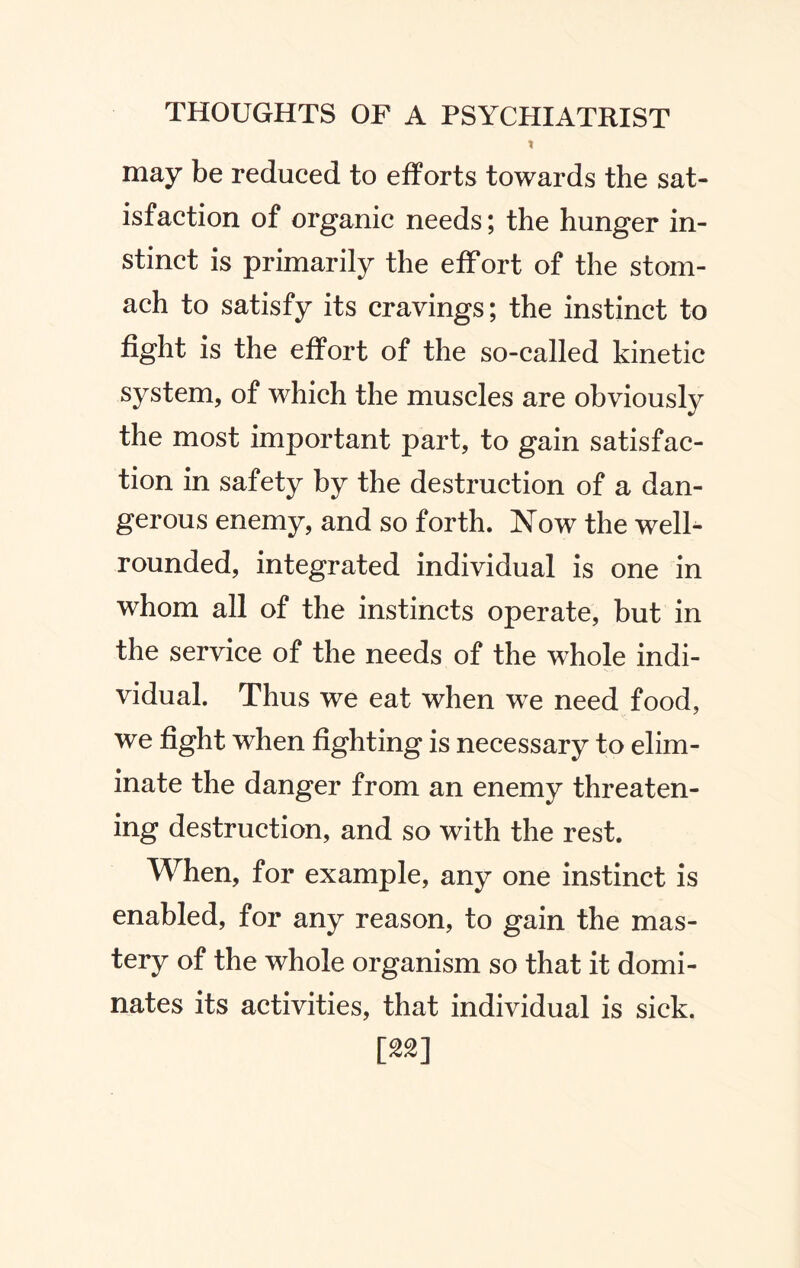 t may be reduced to efforts towards the sat¬ isfaction of organic needs; the hunger in¬ stinct is primarily the efFort of the stom¬ ach to satisfy its cravings; the instinct to fight is the effort of the so-called kinetic system, of which the muscles are obviously the most important part, to gain satisfac¬ tion in safety by the destruction of a dan¬ gerous enemy, and so forth. Now the well- rounded, integrated individual is one in whom all of the instincts operate, but in the service of the needs of the whole indi¬ vidual. Thus we eat when wTe need food, we fight when fighting is necessary to elim¬ inate the danger from an enemy threaten¬ ing destruction, and so with the rest. When, for example, any one instinct is enabled, for any reason, to gain the mas¬ tery of the whole organism so that it domi¬ nates its activities, that individual is sick. [**]