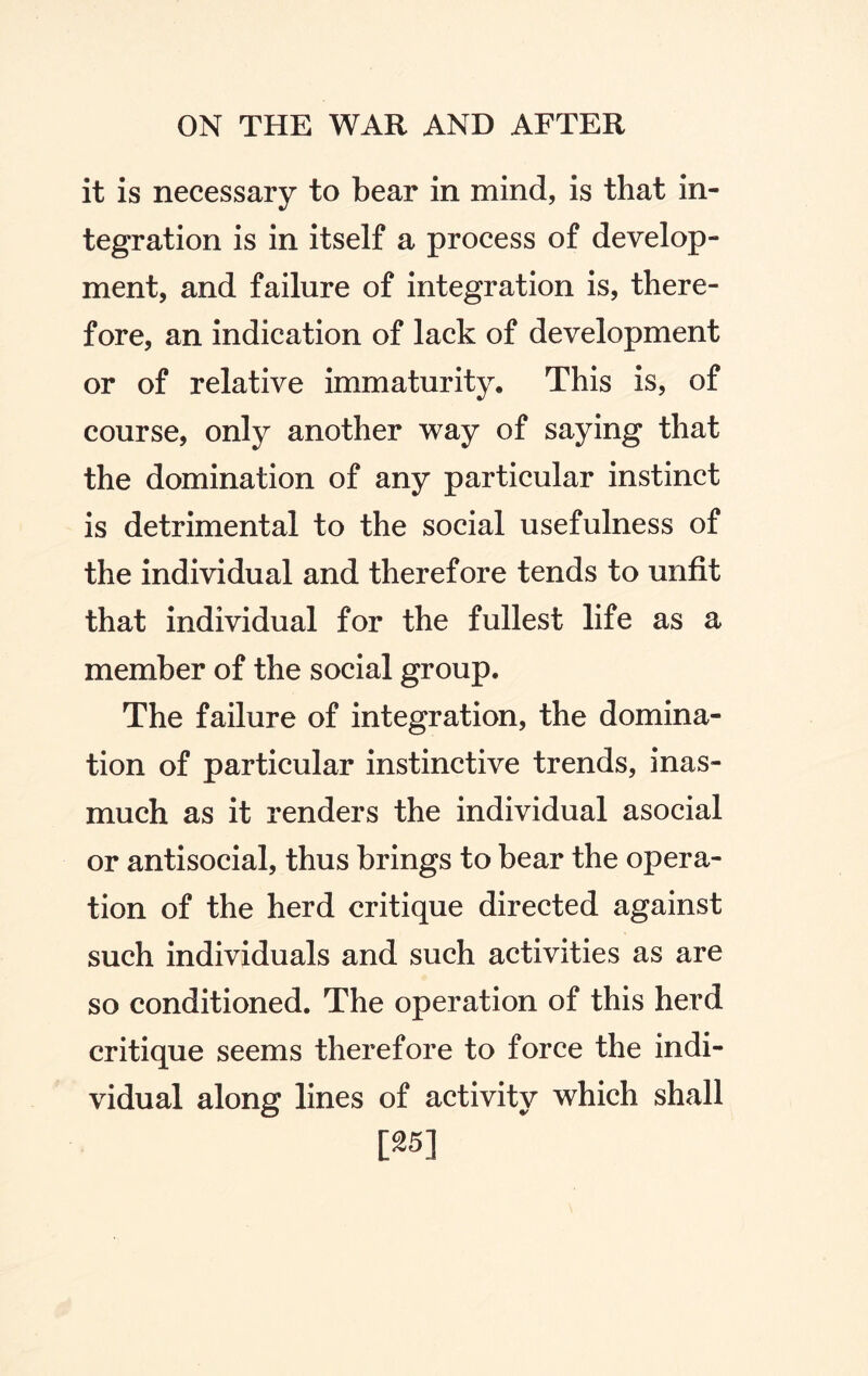 it is necessary to bear in mind, is that in¬ tegration is in itself a process of develop¬ ment, and failure of integration is, there¬ fore, an indication of lack of development or of relative immaturity. This is, of course, only another way of saying that the domination of any particular instinct is detrimental to the social usefulness of the individual and therefore tends to unfit that individual for the fullest life as a member of the social group. The failure of integration, the domina¬ tion of particular instinctive trends, inas¬ much as it renders the individual asocial or antisocial, thus brings to bear the opera¬ tion of the herd critique directed against such individuals and such activities as are so conditioned. The operation of this herd critique seems therefore to force the indi¬ vidual along lines of activity which shall [25]