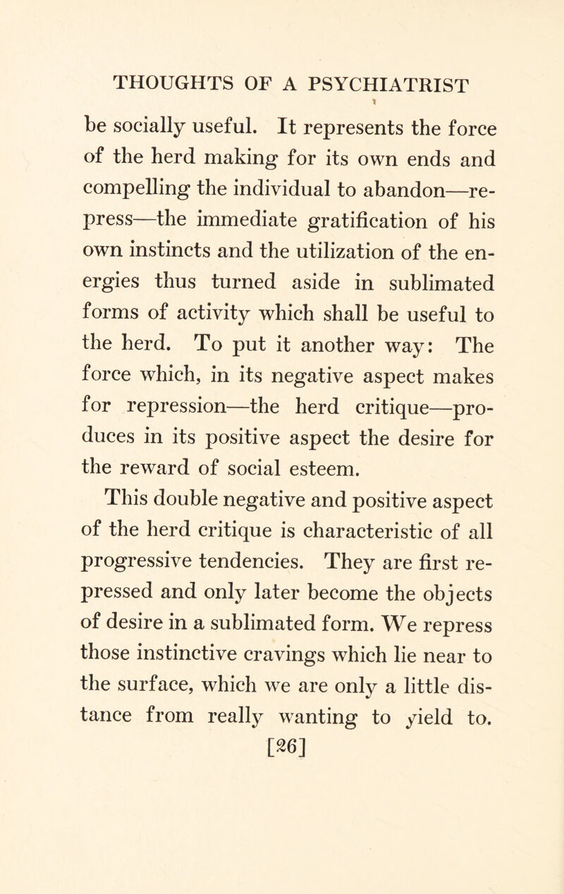 X be socially useful. It represents the force of the herd making for its own ends and compelling the individual to abandon—re¬ press—the immediate gratification of his own instincts and the utilization of the en¬ ergies thus turned aside in sublimated forms of activity which shall be useful to the herd. To put it another way: The force which, in its negative aspect makes for repression—the herd critique—pro¬ duces in its positive aspect the desire for the reward of social esteem. This double negative and positive aspect of the herd critique is characteristic of all progressive tendencies. They are first re¬ pressed and only later become the objects of desire in a sublimated form. We repress those instinctive cravings which lie near to the surface, which we are only a little dis¬ tance from really wanting to yield to. 126]