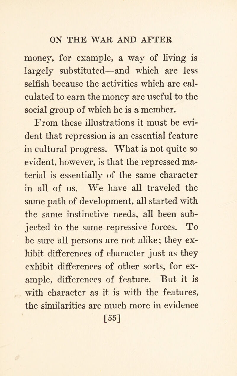 money, for example, a way of living is largely substituted—and which are less selfish because the activities which are cal¬ culated to earn the money are useful to the social group of which he is a member. From these illustrations it must be evi¬ dent that repression is an essential feature in cultural progress. What is not quite so evident, however, is that the repressed ma¬ terial is essentially of the same character in all of us. We have all traveled the same path of development, all started with the same instinctive needs, all been sub¬ jected to the same repressive forces. To be sure all persons are not alike; they ex¬ hibit differences of character just as they exhibit differences of other sorts, for ex¬ ample, differences of feature. But it is with character as it is with the features, the similarities are much more in evidence [55]