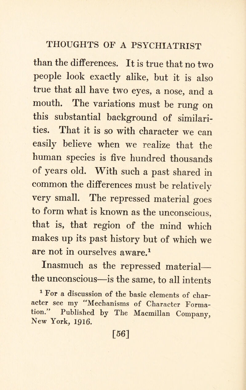 than the differences. It is true that no two people look exactly alike, but it is also true that all have two eyes, a nose, and a mouth. The variations must he rung on this substantial background of similari¬ ties. That it is so with character we can easily believe when we realize that the human species is five hundred thousands of years old. With such a past shared in common the differences must be relatively very small. The repressed material goes to form what is known as the unconscious, that is, that region of the mind which makes up its past history but of which we are not in ourselves aware.1 Inasmuch as the repressed material— the unconscious—is the same, to all intents 1 For a discussion of the basic elements of char¬ acter see my ‘'Mechanisms of Character Forma¬ tion. Published by The Macmillan Company, New York, 1916. [56]