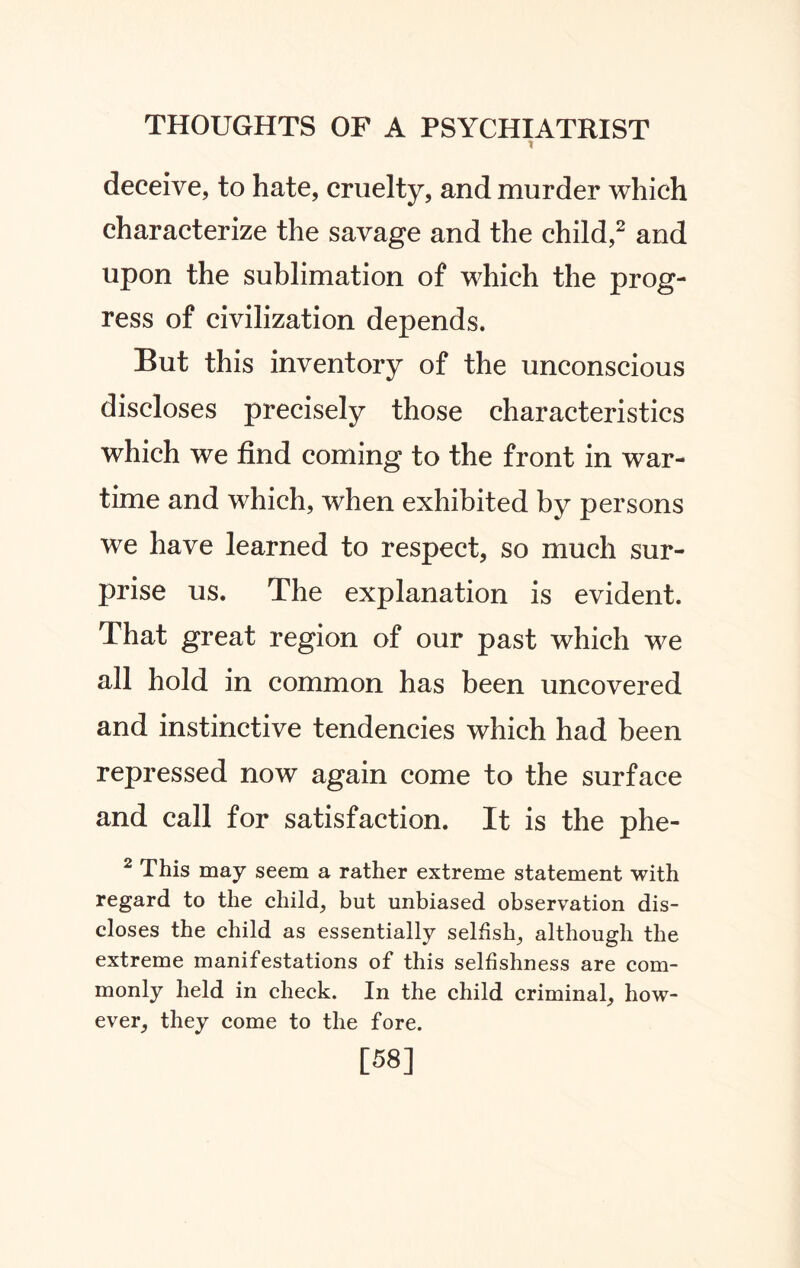 1 deceive, to hate, cruelty, and murder which characterize the savage and the child,2 and upon the sublimation of which the prog¬ ress of civilization depends. But this inventory of the unconscious discloses precisely those characteristics which we find coming to the front in war¬ time and which, when exhibited by persons we have learned to respect, so much sur¬ prise us. The explanation is evident. That great region of our past which we all hold in common has been uncovered and instinctive tendencies which had been repressed now again come to the surface and call for satisfaction. It is the phe- 2 This may seem a rather extreme statement with regard to the child, but unbiased observation dis¬ closes the child as essentially selfish, although the extreme manifestations of this selfishness are com¬ monly held in check. In the child criminal, how¬ ever, they come to the fore. [58]