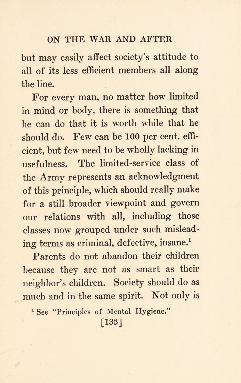 but may easily affect society’s attitude to all of its less efficient members all along the line. For every man, no matter how limited in mind or body, there is something that he can do that it is worth while that he should do. Few can be 100 per cent, effi¬ cient, but few need to be wholly lacking in usefulness. The limited-service class of the Army represents an acknowledgment of this principle, which should really make for a still broader viewpoint and govern our relations with all, including those classes now grouped under such mislead¬ ing terms as criminal, defective, insane.1 Parents do not abandon their children because they are not as smart as their neighbor’s children. Society should do as much and in the same spirit. Not only is 1 See “Principles of Mental Hygiene/* [133]