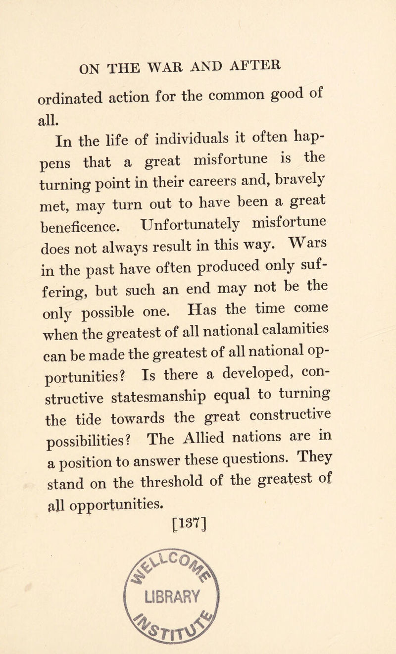 ordinated action for the common good of all. In the life of individuals it often hap¬ pens that a great misfortune is the turning point in their careers and, biavely met, may turn out to have been a great beneficence. Unfortunately misfortune does not always result in this way. Wars in the past have often produced only suf¬ fering, but such an end may not be the only possible one. Has the time come when the greatest of all national calamities can be made the greatest of all national op¬ portunities? Is there a developed, con¬ structive statesmanship equal to turning the tide towards the great constructive possibilities? The Allied nations are in a position to answer these questions. They stand on the threshold of the greatest of all opportunities. [137]