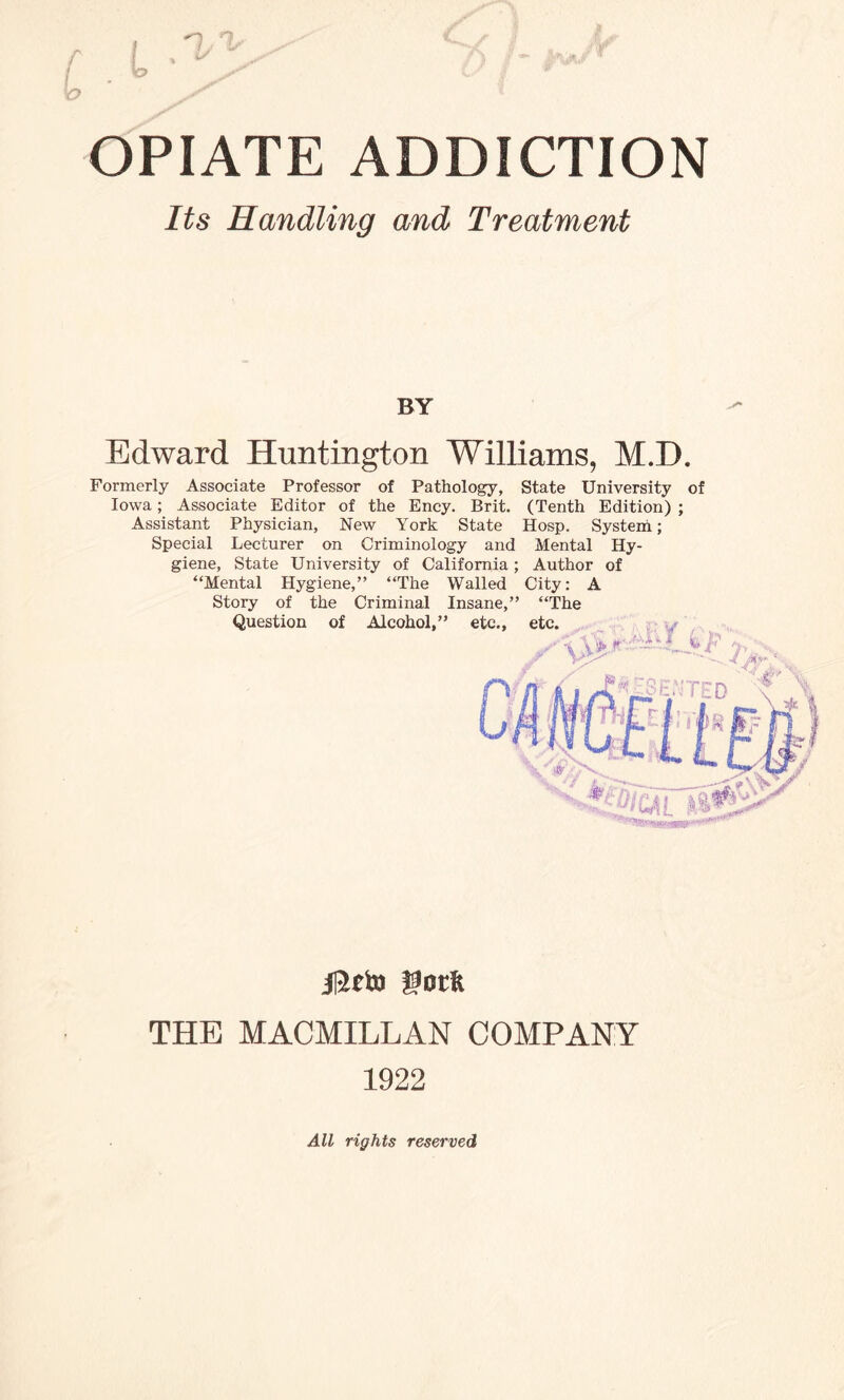 Its Handling and Treatment BY Edward Huntington Williams, M.T). Formerly Associate Professor of Pathology, State University of Iowa; Associate Editor of the Ency. Brit. (Tenth Edition) ; Assistant Physician, New York State Hosp. System; Special Lecturer on Criminology and Mental Hy¬ giene, State University of California; Author of “Mental Hygiene,” “The Walled City: A Story of the Criminal Insane,” “The Question of Alcohol,” n4-' THE MACMILLAN COMPANY 1922 All rights reserved