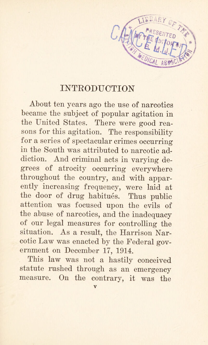 INTRODUCTION About ten years ago the use of narcotics became the subject of popular agitation in the United States. There were good rea¬ sons for this agitation. The responsibility for a series of spectacular crimes occurring in the South was attributed to narcotic ad¬ diction. And criminal acts in varying de¬ grees of atrocity occurring everywhere throughout the country, and with appar¬ ently increasing frequency, were laid at the door of drug habitues. Thus public attention was focused upon the evils of the abuse of narcotics, and the inadequacy of our legal measures for controlling the situation. As a result, the Harrison Nar¬ cotic Law was enacted by the Federal gov¬ ernment on December 17, 1914. This law was not a hastily conceived statute rushed through as an emergency measure. On the contrary, it was the