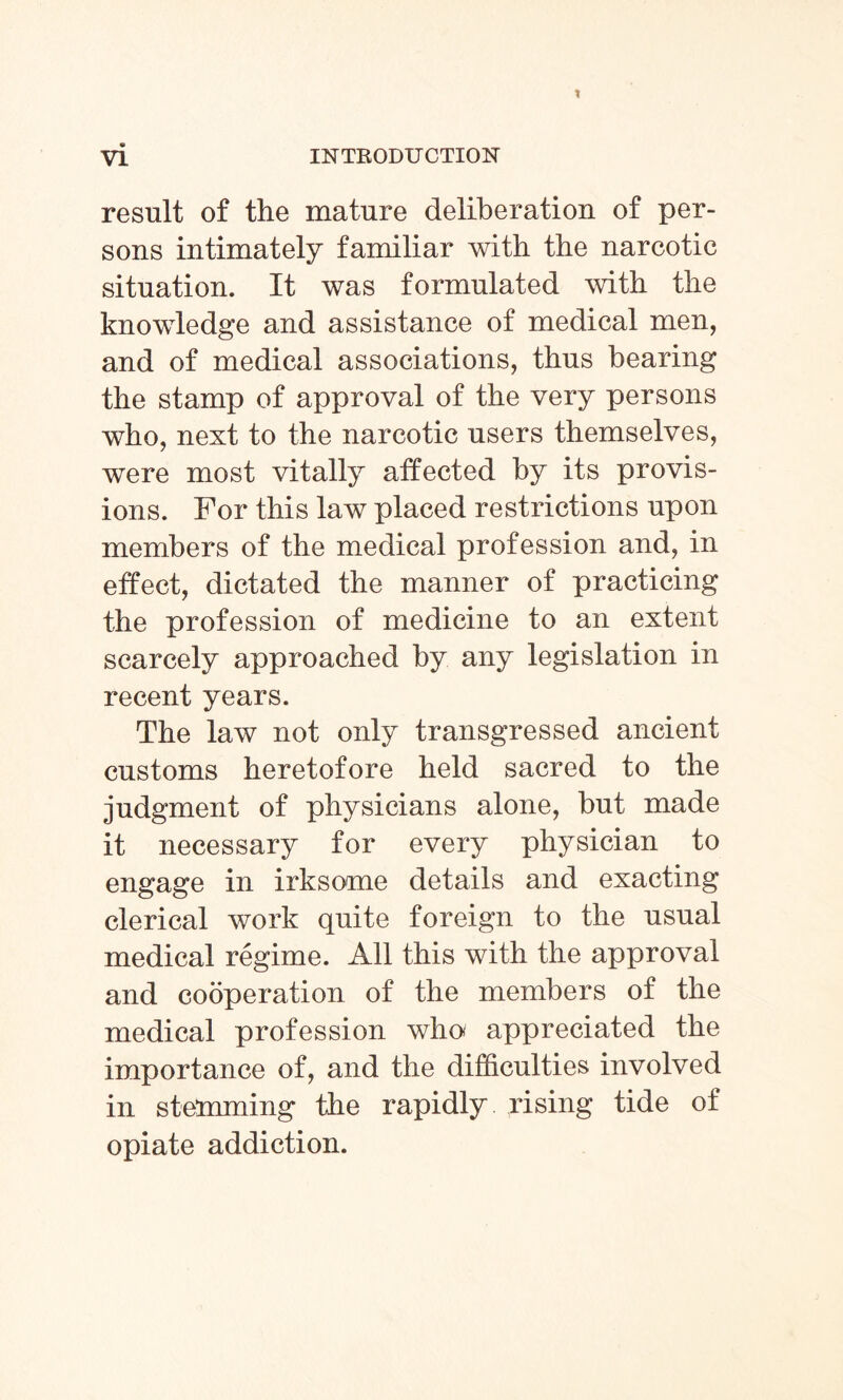 result of the mature deliberation of per¬ sons intimately familiar with the narcotic situation. It was formulated with the knowledge and assistance of medical men, and of medical associations, thus bearing the stamp of approval of the very persons who, next to the narcotic users themselves, were most vitally affected by its provis¬ ions. For this law placed restrictions upon members of the medical profession and, in effect, dictated the manner of practicing the profession of medicine to an extent scarcely approached by any legislation in recent years. The law not only transgressed ancient customs heretofore held sacred to the judgment of physicians alone, but made it necessary for every physician to engage in irksome details and exacting clerical work quite foreign to the usual medical regime. All this with the approval and cooperation of the members of the medical profession who appreciated the importance of, and the difficulties involved in stemming the rapidly rising tide of opiate addiction.