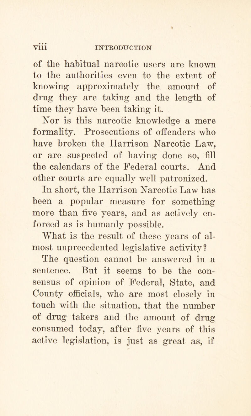 of the habitual narcotic users are known to the authorities even to the extent of knowing approximately the amount of drug they are taking and the length of time they have been taking it. Nor is this narcotic knowledge a mere formality. Prosecutions of offenders who have broken the Harrison Narcotic Law, or are suspected of having done so, fill the calendars of the Federal courts. And other courts are equally well patronized. In short, the Harrison Narcotic Law has been a popular measure for something more than five years, and as actively en¬ forced as is humanly possible. What is the result of these years of al¬ most unprecedented legislative activity! The question cannot be answered in a sentence. But it seems to be the con¬ sensus of opinion of Federal, State, and County officials, who are most closely in touch with the situation, that the number of drug takers and the amount of drug consumed today, after five years of this active legislation, is just as great as, if