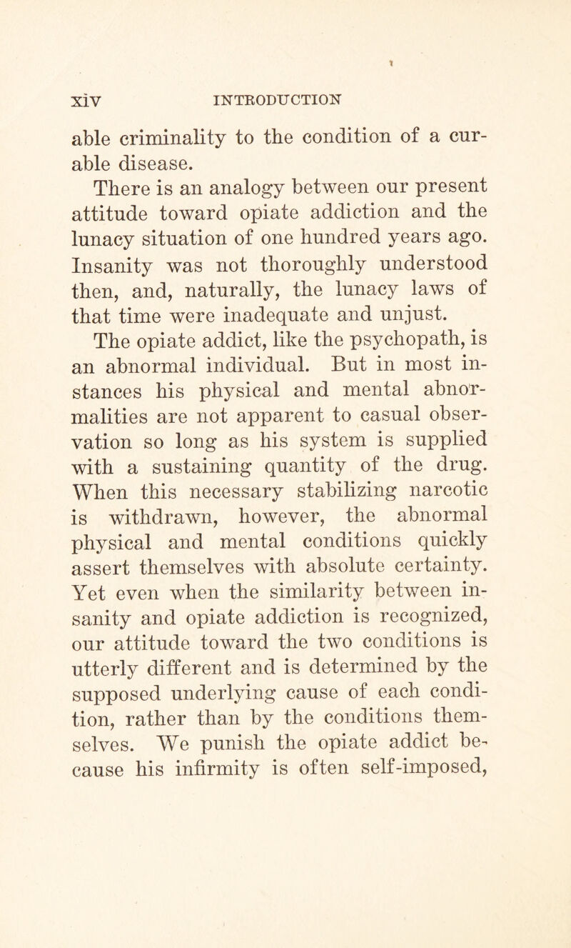 able criminality to the condition of a cur¬ able disease. There is an analogy between our present attitude toward opiate addiction and the lunacy situation of one hundred years ago. Insanity was not thoroughly understood then, and, naturally, the lunacy laws of that time were inadequate and unjust. The opiate addict, like the psychopath, is an abnormal individual. But in most in¬ stances his physical and mental abnor¬ malities are not apparent to casual obser¬ vation so long as his system is supplied with a sustaining quantity of the drug. When this necessary stabilizing narcotic is withdrawn, however, the abnormal physical and mental conditions quickly assert themselves with absolute certainty. Yet even when the similarity between in¬ sanity and opiate addiction is recognized, our attitude toward the two conditions is utterly different and is determined by the supposed underlying cause of each condi¬ tion, rather than by the conditions them¬ selves. We punish the opiate addict be¬ cause his infirmity is often self-imposed,