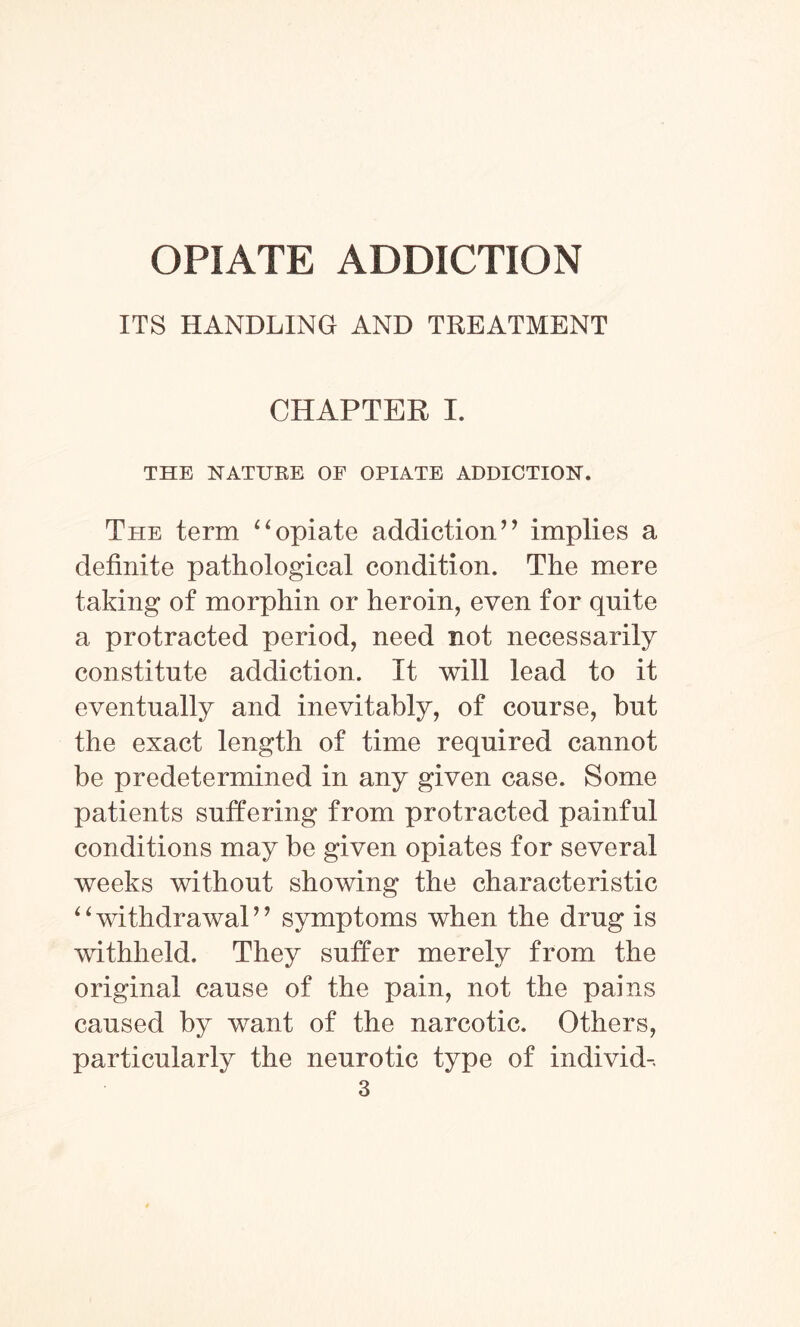 OPIATE ADDICTION ITS HANDLING AND TREATMENT CHAPTER I. THE NATURE OF OPIATE ADDICTION. Tpie term “opiate addiction” implies a definite pathological condition. The mere taking of morphin or heroin, even for quite a protracted period, need not necessarily constitute addiction. It will lead to it eventually and inevitably, of course, hut the exact length of time required cannot be predetermined in any given case. Some patients suffering from protracted painful conditions may be given opiates for several weeks without showing the characteristic “withdrawal” symptoms when the drug is withheld. They suffer merely from the original cause of the pain, not the pains caused by want of the narcotic. Others, particularly the neurotic type of individ-.