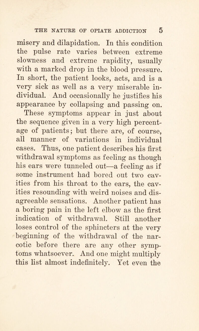 misery and dilapidation. In this condition the pulse rate varies between extreme slowness and extreme rapidity, usually with a marked drop in the blood pressure. In short, the patient looks, acts, and is a very sick as well as a very miserable in¬ dividual. And occasionally he justifies his appearance by collapsing and passing on. These symptoms appear in just about the sequence given in a very high percent¬ age of patients; but there are, of course, all manner of variations in individual cases. Thus, one patient describes his first withdrawal symptoms as feeling as though his ears were tunneled out—a feeling as if some instrument had bored out two cav¬ ities from his throat to the ears, the cav¬ ities resounding with weird noises and dis¬ agreeable sensations. Another patient has a boring pain in the left elbow as the first indication of withdrawal. Still another loses control of the sphincters at the very beginning of the withdrawal of the nar¬ cotic before there are any other symp¬ toms whatsoever. And one might multiply this list almost indefinitely. Yet even the