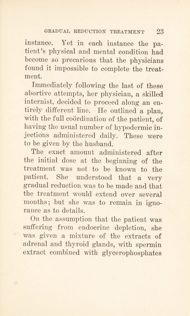 instance. Yet in each instance the pa¬ tient’s physical and mental condition had become so precarious that the physicians found it impossible to complete the treat¬ ment. Immediately following the last of these abortive attempts, her physician, a skilled internist, decided to proceed along an en¬ tirely different line. He outlined a plan, with the full coordination of the patient, of having the usual number of hypodermic in¬ jections administered daily. These were to be given by the husband. The exact amount administered after the initial dose at the beginning of the treatment was not to be known to the patient. She understood that a very gradual reduction was to be made and that the treatment would extend over several months; but she was to remain in igno¬ rance as to details. On the assumption that the patient was suffering from endocrine depletion, she was given a mixture of the extracts of adrenal and thyroid glands, with spermin extract combined with glycerophosphates