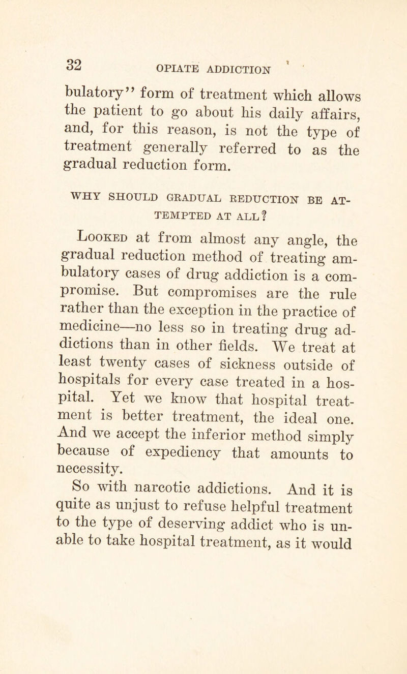 bulatory*’ form of treatment which allows the patient to go about his daily affairs, and, for this reason, is not the type of treatment generally referred to as the gradual reduction form. WHY SHOULD GRADUAL REDUCTION BE AT¬ TEMPTED AT ALL f Looked at from almost any angle, the gradual reduction method of treating am¬ bulatory cases of drug addiction is a com¬ promise. But compromises are the rule rather than the exception in the practice of medicine—no less so in treating drug ad¬ dictions than in other fields. We treat at least twenty cases of sickness outside of hospitals for every case treated in a hos¬ pital. Yet we know that hospital treat¬ ment is better treatment, the ideal one. And we accept the inferior method simply because of expediency that amounts to necessity. So with narcotic addictions. And it is finite as unjust to refuse helpful treatment to the type of deserving addict who is un¬ able to take hospital treatment, as it would