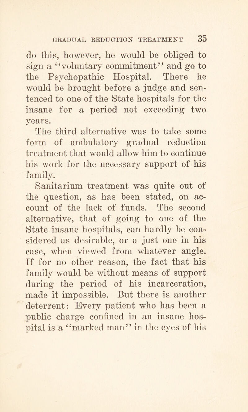 do this, however, he would be obliged to sign a “voluntary commitment’’ and go to the Psychopathic Hospital. There he would be brought before a judge and sen¬ tenced to one of the State hospitals for the insane for a period not exceeding two years. The third alternative was to take some form of ambulatory gradual reduction treatment that would allow him to continue his work for the necessary support of his family. Sanitarium treatment was quite out of the question, as has been stated, on ac¬ count of the lack of funds. The second alternative, that of going to one of the State insane hospitals, can hardly be con¬ sidered as desirable, or a just one in his case, when viewed from whatever angle. If for no other reason, the fact that his family would be without means of support during the period of his incarceration, made it impossible. But there is another deterrent: Every patient who has been a public charge confined in an insane hos¬ pital is a “marked man” in the eyes of his