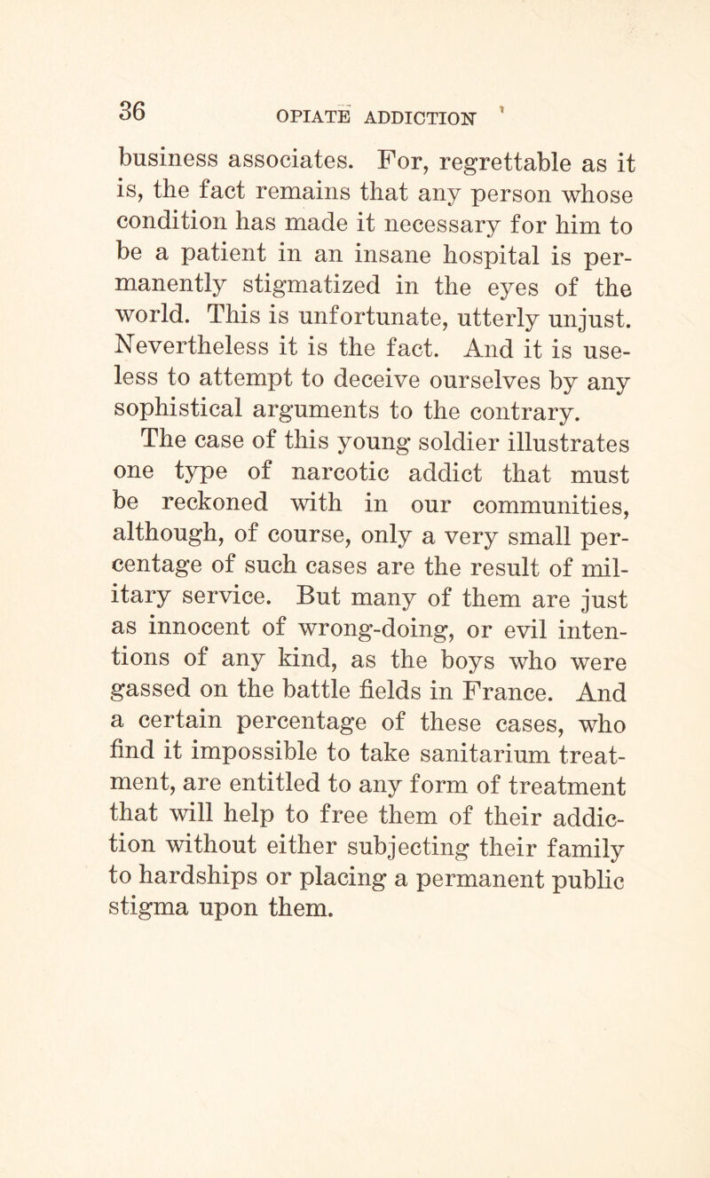 business associates. For, regrettable as it is, the fact remains that any person whose condition has made it necessary for him to be a patient in an insane hospital is per¬ manently stigmatized in the eyes of the world. This is unfortunate, utterly unjust. Nevertheless it is the fact. And it is use¬ less to attempt to deceive ourselves by any sophistical arguments to the contrary. The case of this young soldier illustrates one type of narcotic addict that must be reckoned with in our communities, although, of course, only a very small per¬ centage of such cases are the result of mil¬ itary service. But many of them are just as innocent of wrong-doing, or evil inten¬ tions of any kind, as the boys who were gassed on the battle fields in France. And a certain percentage of these cases, who find it impossible to take sanitarium treat¬ ment, are entitled to any form of treatment that will help to free them of their addic¬ tion without either subjecting their family to hardships or placing a permanent public stigma upon them.