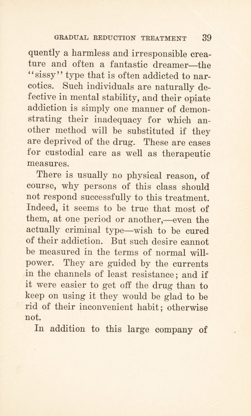 quently a harmless and irresponsible crea¬ ture and often a fantastic dreamer—the “sissy’’ type that is often addicted to nar¬ cotics. Such individuals are naturally de¬ fective in mental stability, and their opiate addiction is simply one manner of demon¬ strating their inadequacy for which an¬ other method will be substituted if they are deprived of the drug. These are cases for custodial care as well as therapeutic measures. There is usually no physical reason, of course, why persons of this class should not respond successfully to this treatment. Indeed, it seems to he true that most of them, at one period or another,—even the actually criminal type—wish to be cured of their addiction. But such desire cannot be measured in the terms of normal will¬ power. They are guided by the currents in the channels of least resistance; and if it were easier to get off the drug than to keep on using it they would be glad to be rid of their inconvenient habit; otherwise not. In addition to this large company of