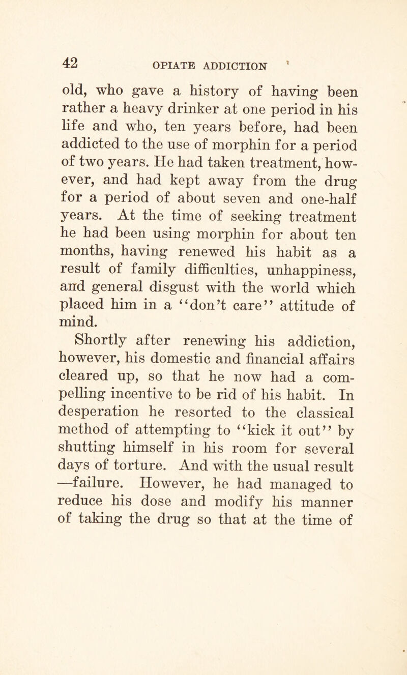 old, who gave a history of having been rather a heavy drinker at one period in his life and who, ten years before, had been addicted to the use of morphin for a period of two years. He had taken treatment, how¬ ever, and had kept away from the drug for a period of about seven and one-half years. At the time of seeking treatment he had been using morphin for about ten months, having renewed his habit as a result of family difficulties, unhappiness, and general disgust with the world which placed him in a ‘'don’t care” attitude of mind. Shortly after renewing his addiction, however, his domestic and financial affairs cleared up, so that he now had a com¬ pelling incentive to be rid of his habit. In desperation he resorted to the classical method of attempting to 44kick it out” by shutting himself in his room for several days of torture. And with the usual result —failure. However, he had managed to reduce his dose and modify his manner of taking the drug so that at the time of