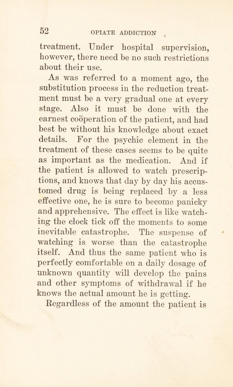 treatment. Under hospital supervision, however, there need be no such restrictions about their use. As was referred to a moment ago, the substitution process in the reduction treat¬ ment must be a very gradual one at every stage. Also it must be done with the earnest cooperation of the patient, and had best be without his knowledge about exact details. For the psychic element in the treatment of these cases seems to be quite as important as the medication. And if the patient is allowed to watch prescrip¬ tions, and knows that day by day his accus¬ tomed drug is being replaced by a less effective one, he is sure to become panicky and apprehensive. The effect is like watch¬ ing the clock tick off the moments to some inevitable catastrophe. The suspense of watching is worse than the catastrophe itself. And thus the same patient who is perfectly comfortable on a daily dosage of unknown quantity will develop the pains and other symptoms of withdrawal if he knows the actual amount he is getting. Regardless of the amount the patient is