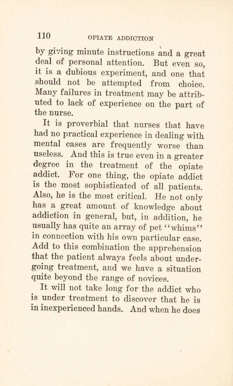 by giving minute instructions and a great deal of personal attention. But even so, it is a dubious experiment, and one that should not be attempted from choice. Many failures in treatment may be attrib¬ uted to lack of experience on the part of the nurse. It is proverbial that nurses that have had no practical experience in dealing with mental cases are frequently worse than useless. And this is true even in a greater degree in the treatment of the opiate addict. For one thing, the opiate addict is the most sophisticated of all patients. Also, he is the most critical. He not only has a great amount of knowledge about addiction in general, but, in addition, he usually has quite an array of pet ‘‘whims’* in connection with his own particular case. Add to this combination the apprehension that the patient always feels about under¬ going treatment, and we have a situation quite beyond the range of novices. It will not take long for the addict who is under treatment to discover that he is in inexperienced hands. And when he does