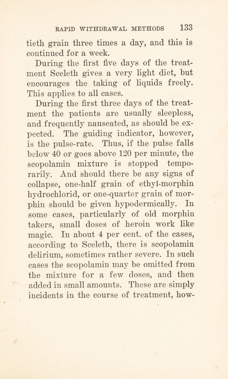 tieth grain three times a day, and this is continued for a week. During the first five days of the treat¬ ment Sceleth gives a very light diet, but encourages the taking of liquids freely. This applies to all cases. During the first three days of the treat¬ ment the patients are usually sleepless, and frequently nauseated, as should be ex¬ pected. The guiding indicator, however, is the pulse-rate. Thus, if the pulse falls below 40 or goes above 120 per minute, the scopolamin mixture is stopped tempo¬ rarily. And should there be any signs of collapse, one-half grain of ethyl-mo rphin hydrochlorid, or one-quarter grain of mor- phin should be given hypodermically. In some cases, particularly of old morphin takers, small doses of heroin work like magic. In about 4 per cent, of the cases, according to Sceleth, there is scopolamin delirium, sometimes rather severe. In such cases the scopolamin may be omitted from the mixture for a few doses, and then added in small amounts. These are simply incidents in the course of treatment, how-