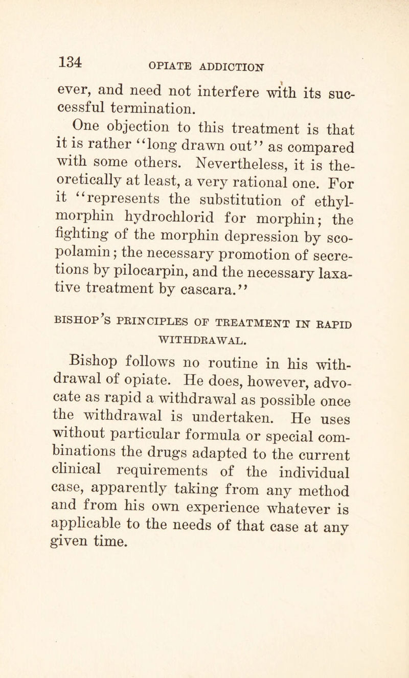 ever, and need not interfere with its suc¬ cessful termination. One objection to this treatment is that it is rather “long drawn out” as compared with some others. Nevertheless, it is the¬ oretically at least, a very rational one. For it “represents the substitution of ethyl- morphin hydrochlorid for morphin; the fighting of the morphin depression by sco- polamin; the necessary promotion of secre¬ tions by pilocarpin, and the necessary laxa¬ tive treatment by cascara.” bishop’s principles of treatment in rapid WITHDRAWAL. Bishop follows no routine in his with¬ drawal of opiate. He does, however, advo¬ cate as rapid a withdrawal as possible once the withdrawal is undertaken. He uses without particular formula or special com¬ binations the drugs adapted to the current clinical requirements of the individual case, apparently taking from any method and from his own experience whatever is applicable to the needs of that case at any given time.