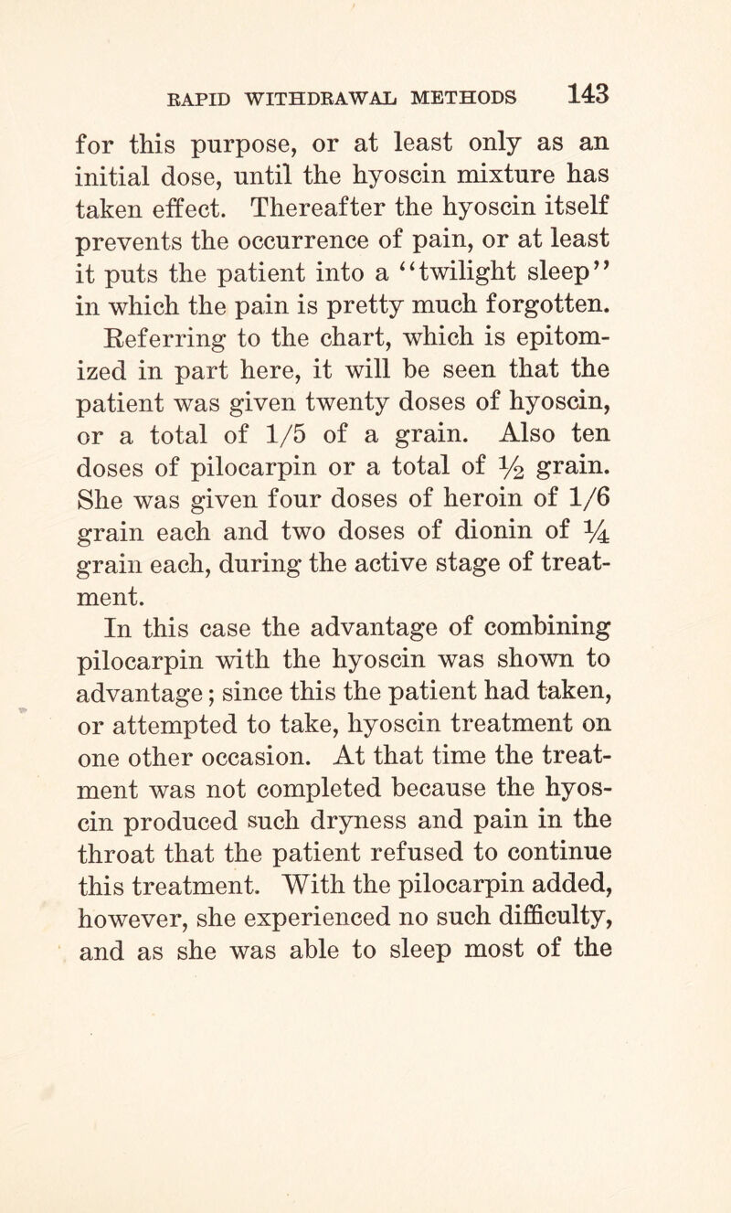 for this purpose, or at least only as an initial dose, until the hyoscin mixture has taken effect. Thereafter the hyoscin itself prevents the occurrence of pain, or at least it puts the patient into a “twilight sleep” in which the pain is pretty much forgotten. Kef erring to the chart, which is epitom¬ ized in part here, it will be seen that the patient was given twenty doses of hyoscin, or a total of 1/5 of a grain. Also ten doses of pilocarpin or a total of % grain. She was given four doses of heroin of 1/6 grain each and two doses of dionin of *4 grain each, during the active stage of treat¬ ment. In this case the advantage of combining pilocarpin with the hyoscin was shown to advantage; since this the patient had taken, or attempted to take, hyoscin treatment on one other occasion. At that time the treat¬ ment was not completed because the hyos¬ cin produced such dryness and pain in the throat that the patient refused to continue this treatment. With the pilocarpin added, however, she experienced no such difficulty, and as she was able to sleep most of the