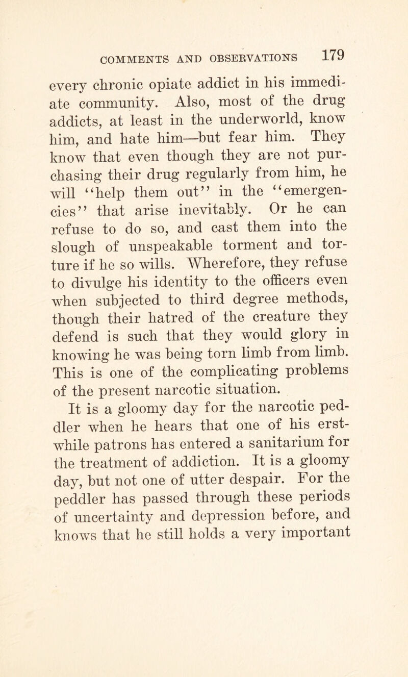 every chronic opiate addict in his immedi¬ ate community. Also, most of the drug addicts, at least in the underworld, know him, and hate him—but fear him. They know that even though they are not pur¬ chasing their drug regularly from him, he will “help them out” in the “emergen¬ cies” that arise inevitably. Or he can refuse to do so, and cast them into the slough of unspeakable torment and tor¬ ture if he so wills. Wherefore, they refuse to divulge his identity to the officers even when subjected to third degree methods, though their hatred of the creature they defend is such that they would glory in knowing he was being torn limb from limb. This is one of the complicating problems of the present narcotic situation. It is a gloomy day for the narcotic ped¬ dler when he hears that one of his erst¬ while patrons has entered a sanitarium for the treatment of addiction. It is a gloomy day, but not one of utter despair. For the peddler has passed through these periods of uncertainty and depression before, and knows that he still holds a very important