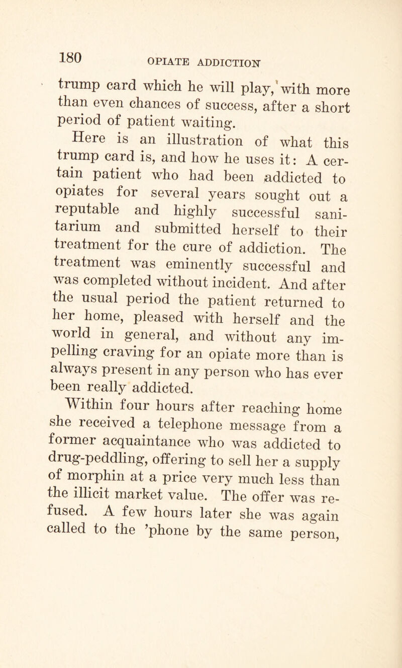 trump card which he will play,1 with more than even chances of success, after a short period of patient waiting. Here is an illustration of what this trump card is, and how he uses it i .A. cer¬ tain patient who had been addicted to opiates for several years sought out a 1 eputable and highly successful sani¬ tarium and submitted herself to their treatment for the cure of addiction. The treatment was eminently successful and was completed without incident. A.nd after the usual period the patient returned to her home, pleased with herself and the world in general, and without any im¬ pelling craving for an opiate more than is always piesent in any person who has ever been really addicted. Within four hours after reaching home she received a telephone message from a former acquaintance who was addicted to drug-peddling, offering to sell her a supply of morphin at a price very much less than the illicit market value. The offer was re¬ fused. .A. few hours later she was again called to the ’phone by the same person,