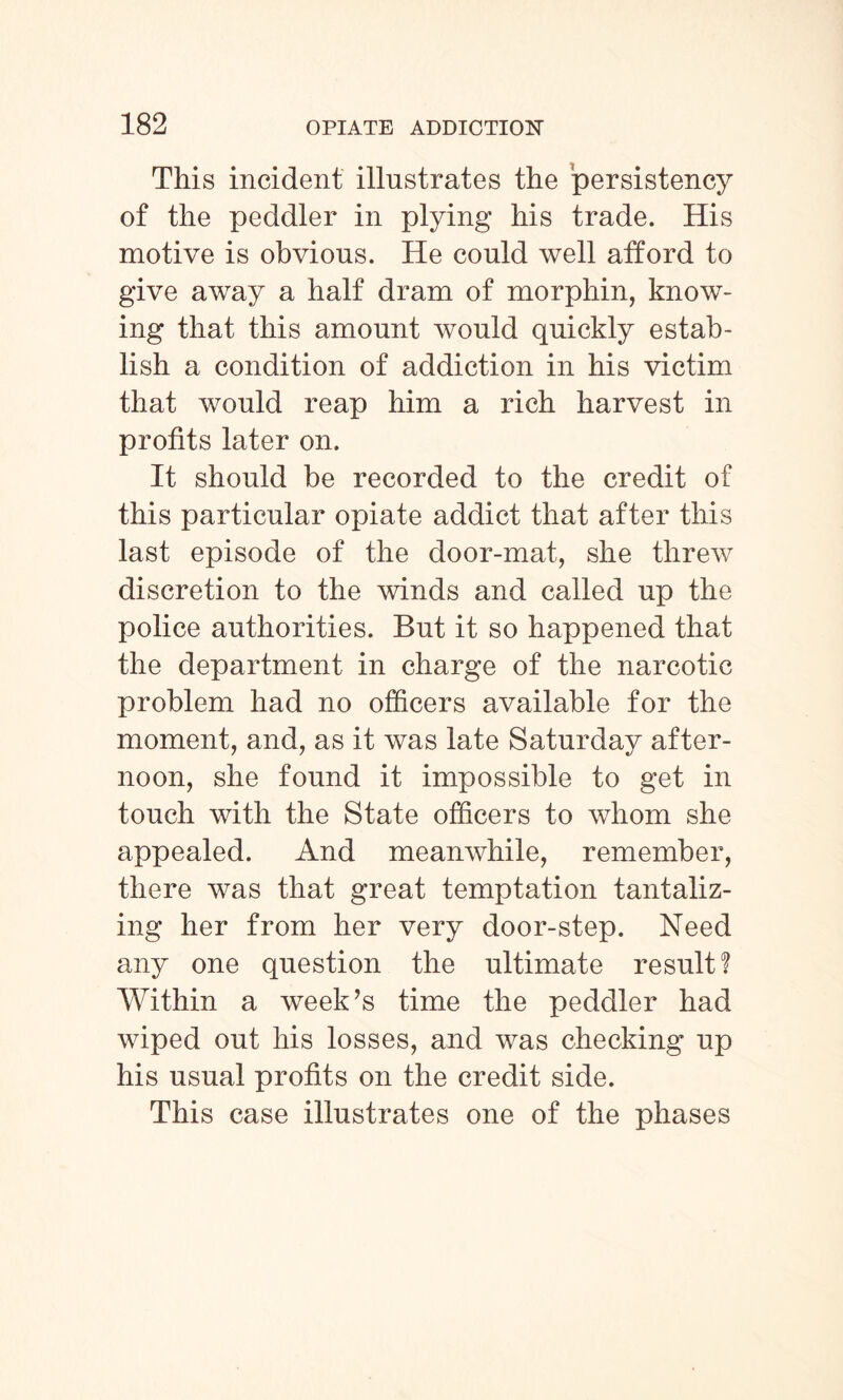 This incident illustrates the persistency of the peddler in plying his trade. His motive is obvious. He could well afford to give away a half dram of morphin, know¬ ing that this amount would quickly estab¬ lish a condition of addiction in his victim that would reap him a rich harvest in profits later on. It should be recorded to the credit of this particular opiate addict that after this last episode of the door-mat, she threw discretion to the winds and called up the police authorities. But it so happened that the department in charge of the narcotic problem had no officers available for the moment, and, as it was late Saturday after¬ noon, she found it impossible to get in touch with the State officers to whom she appealed. And meanwhile, remember, there was that great temptation tantaliz¬ ing her from her very door-step. Need any one question the ultimate result! Within a week’s time the peddler had wiped out his losses, and was checking up his usual profits on the credit side. This case illustrates one of the phases