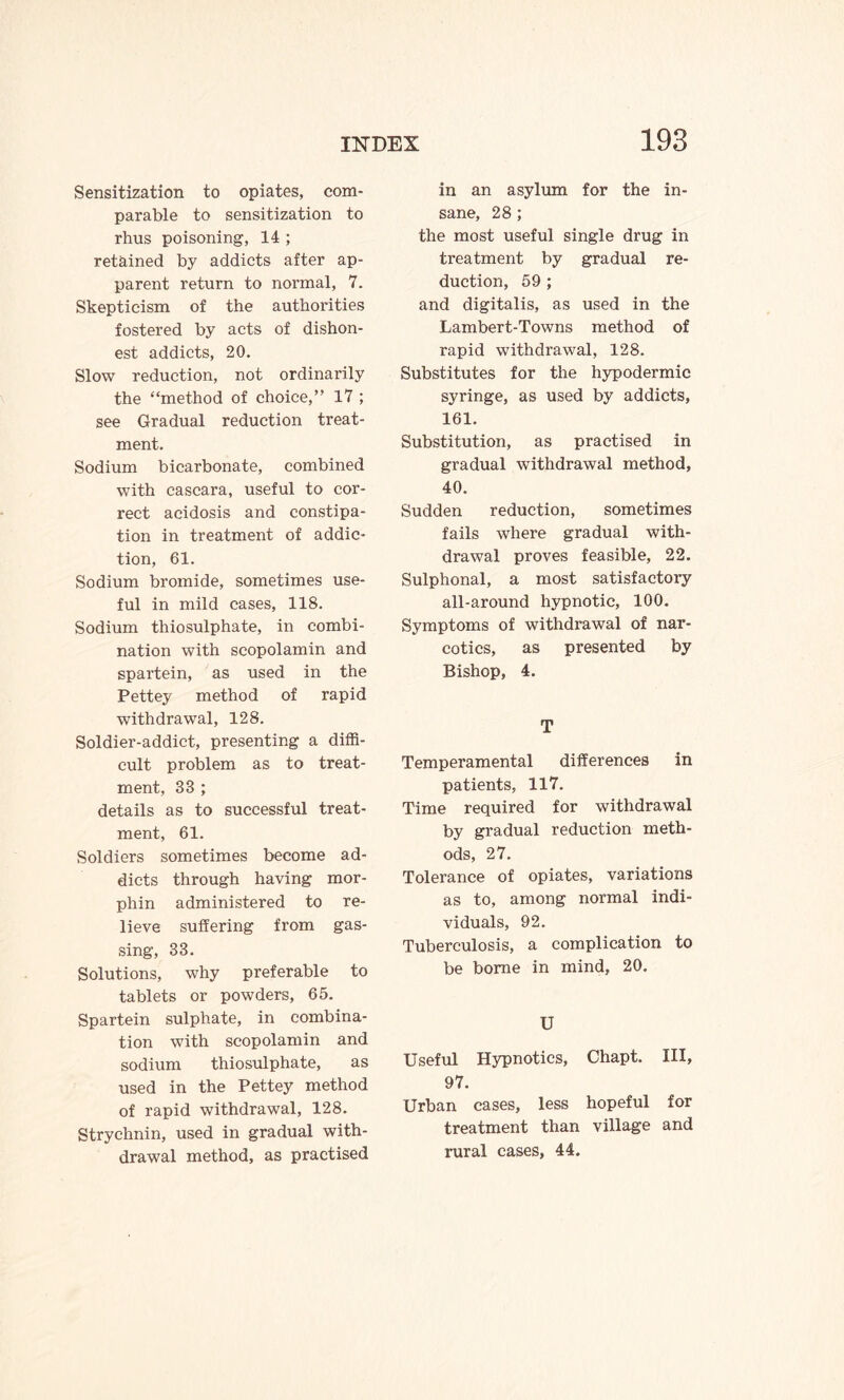 Sensitization to opiates, com¬ parable to sensitization to rhus poisoning, 14 ; retained by addicts after ap¬ parent return to normal, 7. Skepticism of the authorities fostered by acts of dishon¬ est addicts, 20. Slow reduction, not ordinarily the “method of choice,” 17 ; see Gradual reduction treat¬ ment. Sodium bicarbonate, combined with cascara, useful to cor¬ rect acidosis and constipa¬ tion in treatment of addic¬ tion, 61. Sodium bromide, sometimes use¬ ful in mild cases, 118. Sodium thiosulphate, in combi¬ nation with scopolamin and spartein, as used in the Pettey method of rapid withdrawal, 128. Soldier-addict, presenting a diffi¬ cult problem as to treat¬ ment, 33 ; details as to successful treat¬ ment, 61. Soldiers sometimes become ad¬ dicts through having mor- phin administered to re¬ lieve suffering from gas¬ sing, 33. Solutions, why preferable to tablets or powders, 65. Spartein sulphate, in combina¬ tion with scopolamin and sodium thiosulphate, as used in the Pettey method of rapid withdrawal, 128. Strychnin, used in gradual with¬ drawal method, as practised 193 in an asylum for the in¬ sane, 28; the most useful single drug in treatment by gradual re¬ duction, 59 ; and digitalis, as used in the Lambert-Towns method of rapid withdrawal, 128. Substitutes for the hypodermic syringe, as used by addicts, 161. Substitution, as practised in gradual withdrawal method, 40. Sudden reduction, sometimes fails where gradual with¬ drawal proves feasible, 22. Sulphonal, a most satisfactory all-around hypnotic, 100. Symptoms of withdrawal of nar¬ cotics, as presented by Bishop, 4. T Temperamental differences in patients, 117. Time required for withdrawal by gradual reduction meth¬ ods, 27. Tolerance of opiates, variations as to, among normal indi¬ viduals, 92. Tuberculosis, a complication to be borne in mind, 20. U Useful Hypnotics, Chapt. Ill, 97. Urban cases, less hopeful for treatment than village and rural cases, 44.