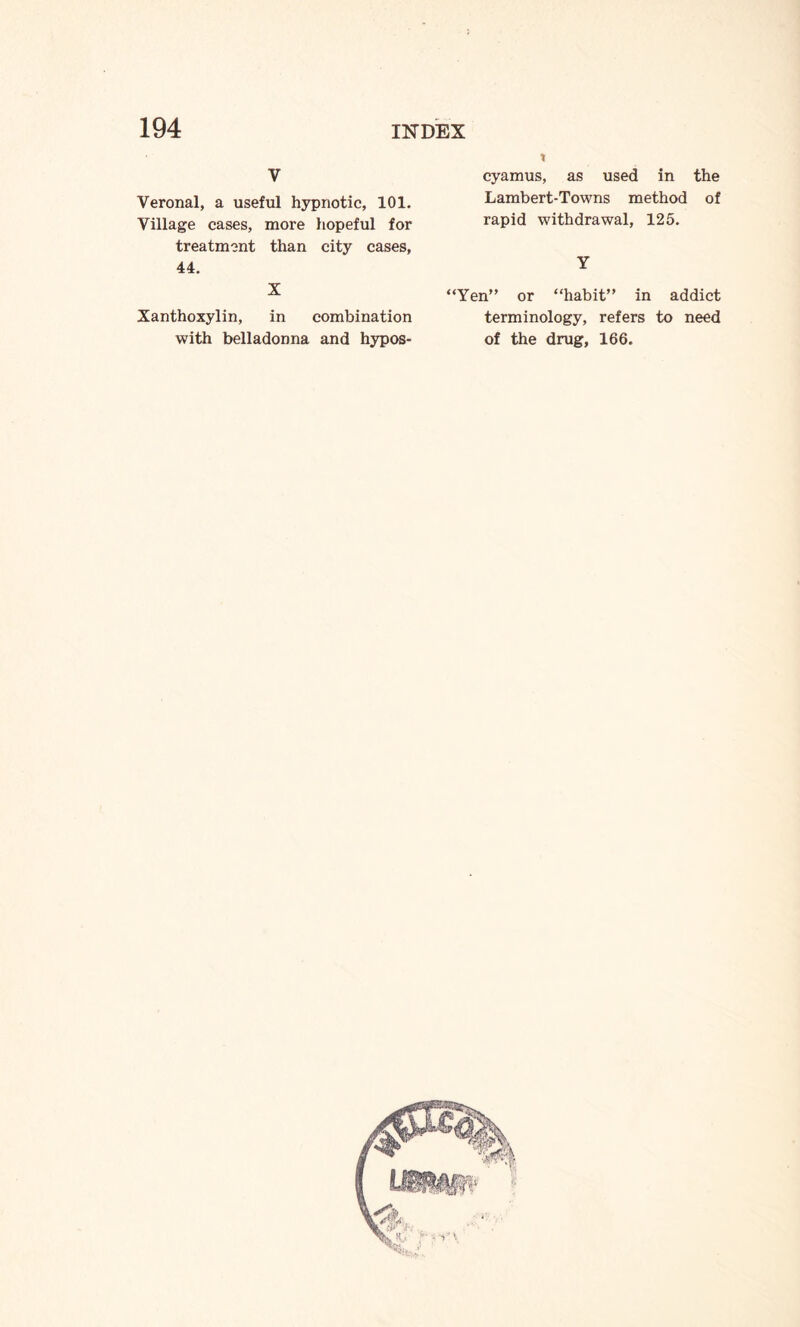 V Veronal, a useful hypnotic, 101. Village cases, more hopeful for treatment than city cases, 44. X Xanthoxylin, in combination with belladonna and hypos- cyamus, as used in the Lambert-Towns method of rapid withdrawal, 125. Y “Yen” or “habit” in addict terminology, refers to need of the drug, 166.