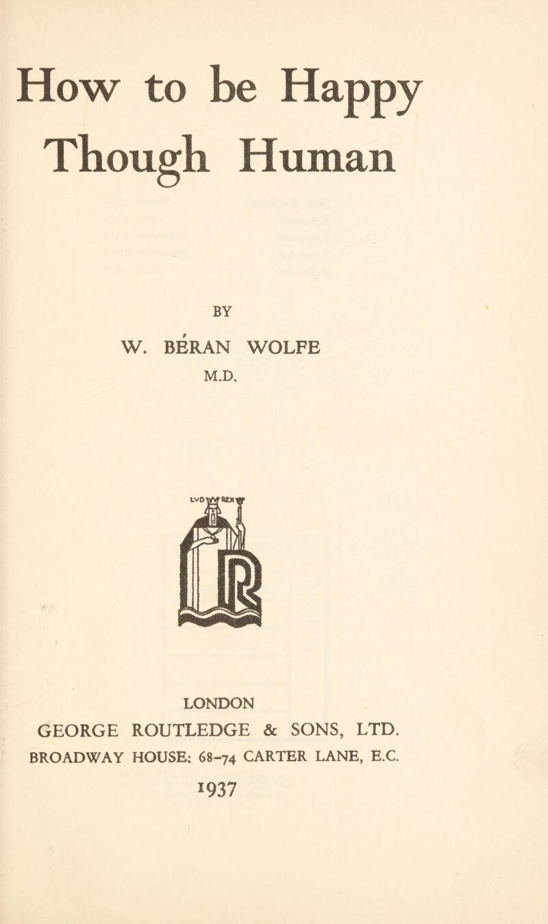 How to be Happy Though Human I BY W. BERAN WOLFE M.D. LONDON GEORGE ROUTLEDGE & SONS, LTD. BROADWAY HOUSE; 68-74 CARTER LANE, E.C. 1937