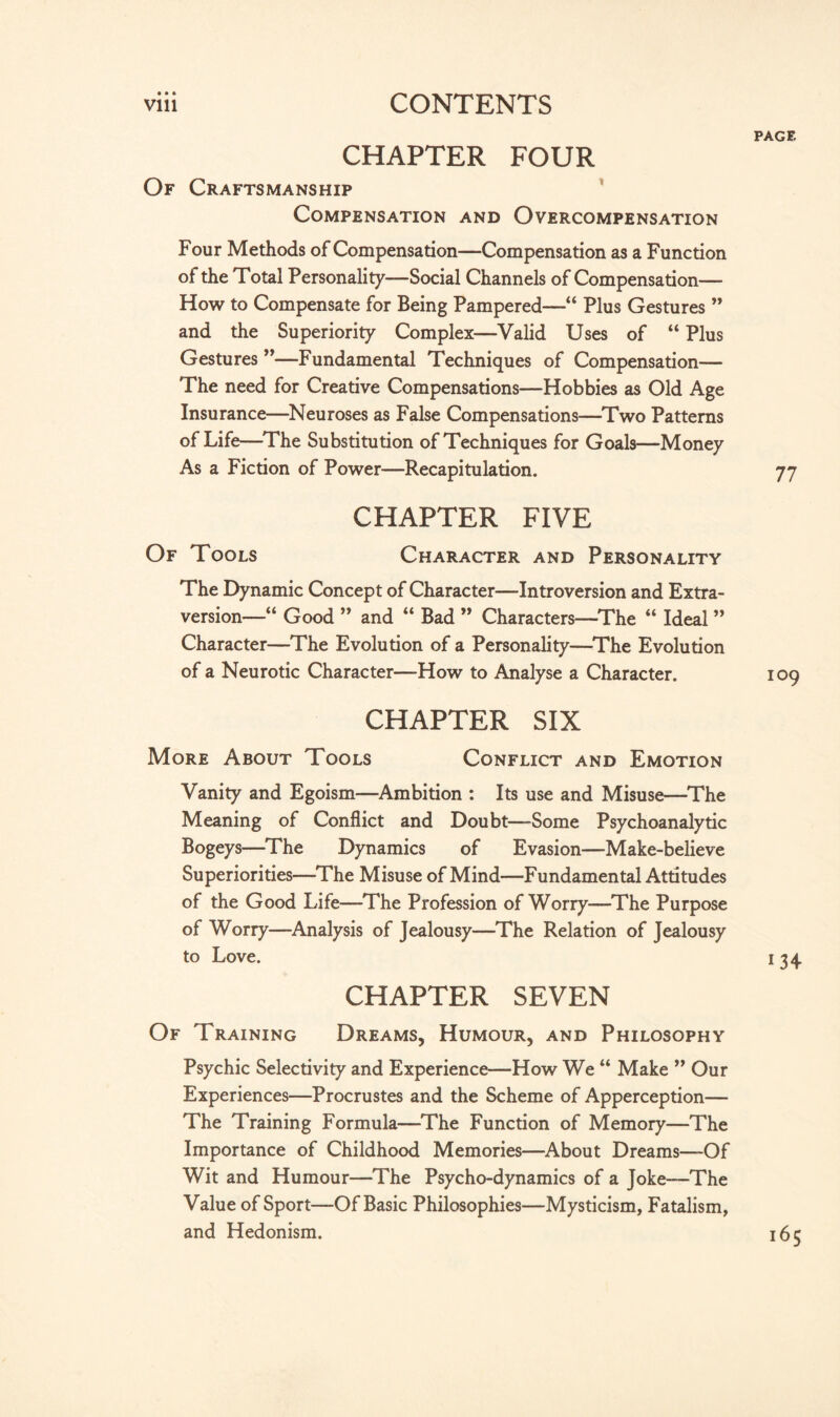 CHAPTER FOUR Of Craftsmanship Compensation and Overcompensation Four Methods of Compensation—Compensation as a Function of the Total Personality—Social Channels of Compensation— How to Compensate for Being Pampered—“ Plus Gestures ” and the Superiority Complex—Valid Uses of “ Plus Gestures ”—Fundamental Techniques of Compensation— The need for Creative Compensations—Hobbies as Old Age Insurance—Neuroses as False Compensations—Two Patterns of Life—The Substitution of Techniques for Goals—Money As a Fiction of Power—Recapitulation. Of Tools CHAPTER FIVE Character and Personality The Dynamic Concept of Character—Introversion and Extra- version—“ Good ” and “ Bad ” Characters—The “ Ideal ” Character—The Evolution of a Personality—The Evolution of a Neurotic Character—How to Analyse a Character. CHAPTER SIX More About Tools Conflict and Emotion Vanity and Egoism—Ambition : Its use and Misuse—The Meaning of Conflict and Doubt—Some Psychoanalytic Bogeys—The Dynamics of Evasion—Make-believe Superiorities—The Misuse of Mind—Fundamental Attitudes of the Good Life—The Profession of Worry—The Purpose of Worry—Analysis of Jealousy—The Relation of Jealousy to Love. CHAPTER SEVEN Of Training Dreams, Humour, and Philosophy Psychic Selectivity and Experience—How We “ Make ” Our Experiences—Procrustes and the Scheme of Apperception— The Training Formula—The Function of Memory—The Importance of Childhood Memories—About Dreams—Of Wit and Humour—The Psycho-dynamics of a Joke—The Value of Sport—Of Basic Philosophies—Mysticism, Fatalism, and Hedonism. PAGE 77 109 134 i65