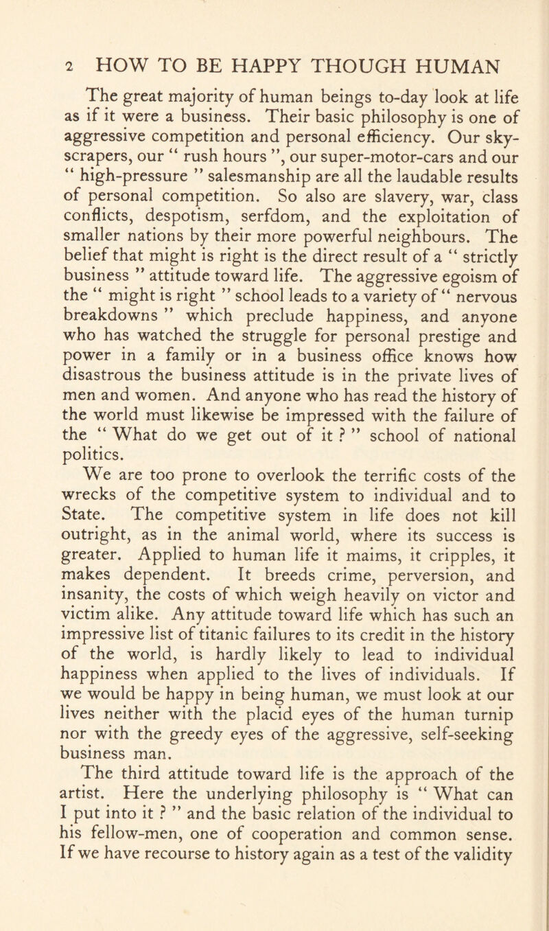The great majority of human beings to-day look at life as if it were a business. Their basic philosophy is one of aggressive competition and personal efficiency. Our sky¬ scrapers, our “ rush hours ”, our super-motor-cars and our “ high-pressure ” salesmanship are all the laudable results of personal competition. So also are slavery, war, class conflicts, despotism, serfdom, and the exploitation of smaller nations by their more powerful neighbours. The belief that might is right is the direct result of a “ strictly business ” attitude toward life. The aggressive egoism of the “ might is right ” school leads to a variety of “ nervous breakdowns ” which preclude happiness, and anyone who has watched the struggle for personal prestige and power in a family or in a business office knows how disastrous the business attitude is in the private lives of men and women. And anyone who has read the history of the world must likewise be impressed with the failure of the “ What do we get out of it ? ” school of national politics. We are too prone to overlook the terrific costs of the wrecks of the competitive system to individual and to State. The competitive system in life does not kill outright, as in the animal world, where its success is greater. Applied to human life it maims, it cripples, it makes dependent. It breeds crime, perversion, and insanity, the costs of which weigh heavily on victor and victim alike. Any attitude toward life which has such an impressive list of titanic failures to its credit in the history of the world, is hardly likely to lead to individual happiness when applied to the lives of individuals. If we would be happy in being human, we must look at our lives neither with the placid eyes of the human turnip nor with the greedy eyes of the aggressive, self-seeking business man. The third attitude toward life is the approach of the artist. Here the underlying philosophy is “ What can I put into it ? and the basic relation of the individual to his fellow-men, one of cooperation and common sense. If we have recourse to history again as a test of the validity