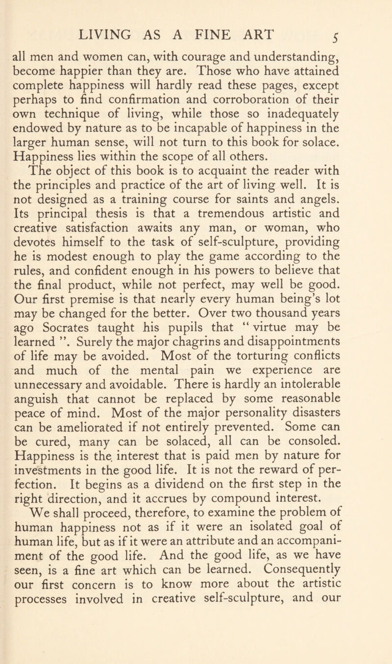 all men and women can, with courage and understanding, become happier than they are. Those who have attained complete happiness will hardly read these pages, except perhaps to find confirmation and corroboration of their own technique of living, while those so inadequately endowed by nature as to be incapable of happiness in the larger human sense, will not turn to this book for solace. Happiness lies within the scope of all others. The object of this book is to acquaint the reader with the principles and practice of the art of living well. It is not designed as a training course for saints and angels. Its principal thesis is that a tremendous artistic and creative satisfaction awaits any man, or woman, who devotes himself to the task of self-sculpture, providing he is modest enough to play the game according to the rules, and confident enough in his powers to believe that the final product, while not perfect, may well be good. Our first premise is that nearly every human being’s lot may be changed for the better. Over two thousand years ago Socrates taught his pupils that “ virtue may be learned ”. Surely the major chagrins and disappointments of life may be avoided. Most of the torturing conflicts and much of the mental pain we experience are unnecessary and avoidable. There is hardly an intolerable anguish that cannot be replaced by some reasonable peace of mind. Most of the major personality disasters can be ameliorated if not entirely prevented. Some can be cured, many can be solaced, all can be consoled. Happiness is the interest that is paid men by nature for investments in the good life. It is not the reward of per¬ fection. It begins as a dividend on the first step in the right direction, and it accrues by compound interest. We shall proceed, therefore, to examine the problem of human happiness not as if it were an isolated goal of human life, but as if it were an attribute and an accompani¬ ment of the good life. And the good life, as we have seen, is a fine art which can be learned. Consequently our first concern is to know more about the artistic processes involved in creative self-sculpture, and our