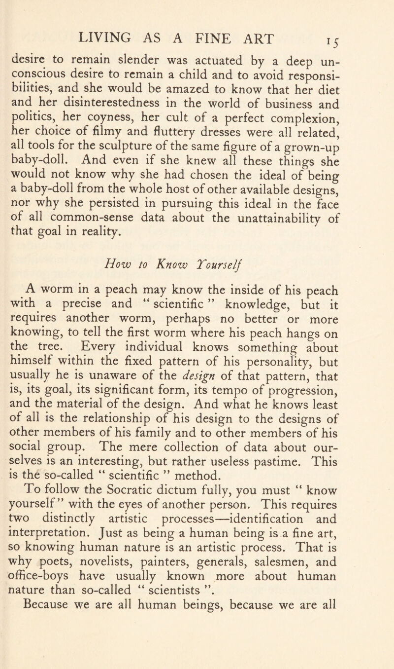desire to remain slender was actuated by a deep un¬ conscious desire to remain a child and to avoid responsi¬ bilities, and she would be amazed to know that her diet and her disinterestedness in the world of business and politics, her coyness, her cult of a perfect complexion, her choice of filmy and fluttery dresses were all related, all tools for the sculpture of the same figure of a grown-up baby-doll. And even if she knew all these things she would not know why she had chosen the ideal of being a baby-doll from the whole host of other available designs, nor why she persisted in pursuing this ideal in the face of all common-sense data about the unattainability of that goal in reality. How to Know Tourself A worm in a peach may knowr the inside of his peach with a precise and “ scientific ” knowledge, but it requires another worm, perhaps no better or more knowing, to tell the first worm where his peach hangs on the tree. Every individual knows something about himself within the fixed pattern of his personality, but usually he is unaware of the design of that pattern, that is, its goal, its significant form, its tempo of progression, and the material of the design. And what he knows least of all is the relationship of his design to the designs of other members of his family and to other members of his social group. The mere collection of data about our¬ selves is an interesting, but rather useless pastime. This is the so-called “ scientific ” method. To follow the Socratic dictum fully, you must “ know yourself” with the eyes of another person. This requires two distinctly artistic processes—identification and interpretation. Just as being a human being is a fine art, so knowing human nature is an artistic process. That is why poets, novelists, painters, generals, salesmen, and office-boys have usually known more about human nature than so-called “ scientists ”. Because we are all human beings, because we are all