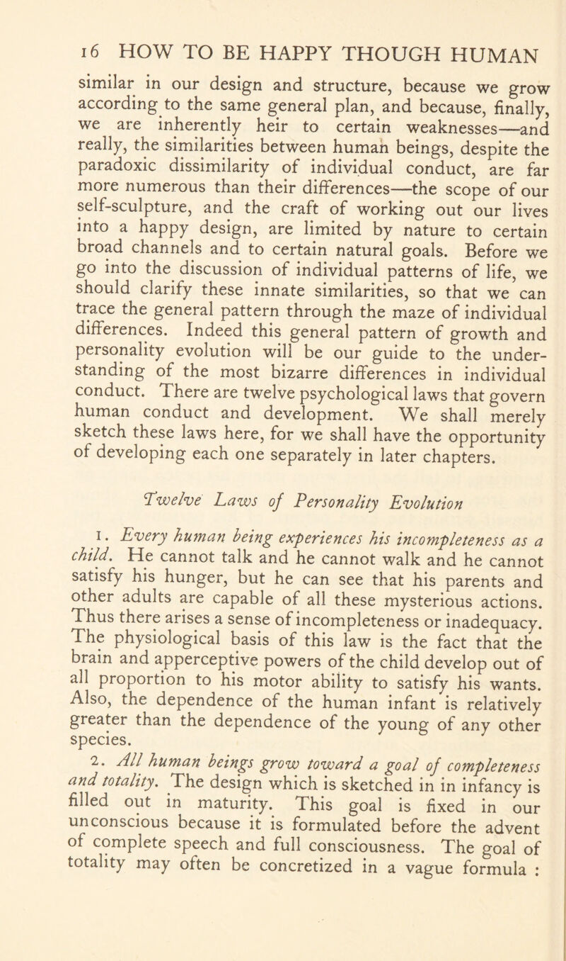 similar in our design and structure, because we grow according to the same general plan, and because, finally, we are inherently heir to certain weaknesses—and really, the similarities between human beings, despite the paradoxic dissimilarity of individual conduct, are far more numerous than their differences—the scope of our self-sculpture, and the craft of working out our lives into a happy design, are limited by nature to certain broad channels and to certain natural goals. Before we go into the discussion of individual patterns of life, we should clarify these innate similarities, so that we can trace the general pattern through the maze of individual differences. Indeed this general pattern of growth and personality evolution will be our guide to the under¬ standing of the most bizarre differences in individual conduct. There are twelve psychological laws that govern human conduct and development. We shall merely sketch these laws here, for we shall have the opportunity of developing each one separately in later chapters. Twelve Laws of Personality Evolution i. Every human being experiences his incompleteness as a child. He cannot talk and he cannot walk and he cannot satisfy his hunger, but he can see that his parents and other adults are capable of all these mysterious actions. Thus there arises a sense of incompleteness or inadequacy. The physiological basis of this law is the fact that the brain and apperceptive powers of the child develop out of all proportion to his motor ability to satisfy his wants. Also, the dependence of the human infant is relatively greater than the dependence of the young of any other species. 2. All human beings grow toward a goal of completeness and totality. The design which is sketched in in infancy is filled out in maturity. This goal is fixed in our unconscious because it is formulated before the advent of complete speech and full consciousness. The goal of totality may often be concretized in a vague formula :