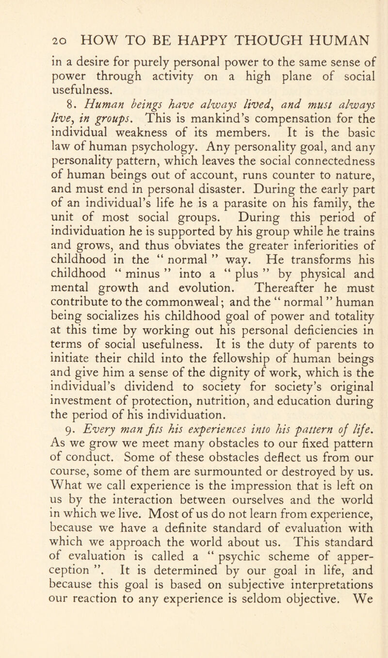 in a desire for purely personal power to the same sense of power through activity on a high plane of social usefulness. 8. Human beings have always lived, and must always live, in groups. This is mankind’s compensation for the individual weakness of its members. It is the basic law of human psychology. Any personality goal, and any personality pattern, which leaves the social connectedness of human beings out of account, runs counter to nature, and must end in personal disaster. During the early part of an individual’s life he is a parasite on his family, the unit of most social groups. During this period of individuation he is supported by his group while he trains and grows, and thus obviates the greater inferiorities of childhood in the “ normal ” way. He transforms his childhood “ minus ” into a “ plus ” by physical and mental growth and evolution. Thereafter he must contribute to the commonweal; and the “ normal ” human being socializes his childhood goal of power and totality at this time by working out his personal deficiencies in terms of social usefulness. It is the duty of parents to initiate their child into the fellowship of human beings and give him a sense of the dignity of work, which is the individual’s dividend to society for society’s original investment of protection, nutrition, and education during the period of his individuation. 9. Every man fits his experiences into his pattern of life. As we grow we meet many obstacles to our fixed pattern of conduct. Some of these obstacles deflect us from our course, some of them are surmounted or destroyed by us. What we call experience is the impression that is left on us by the interaction between ourselves and the world in which we live. Most of us do not learn from experience, because we have a definite standard of evaluation with which we approach the world about us. This standard of evaluation is called a “ psychic scheme of apper¬ ception ”. It is determined by our goal in life, and because this goal is based on subjective interpretations our reaction to any experience is seldom objective. We