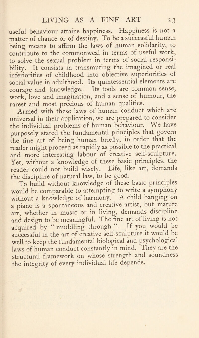 useful behaviour attains happiness. Happiness is not a matter of chance or of destiny. To be a successful human being means to affirm the laws of human solidarity, to contribute to the commonweal in terms of useful work, to solve the sexual problem in terms of social responsi¬ bility. It consists in transmuting the imagined or real inferiorities of childhood into objective superiorities of social value in adulthood. Its quintessential elements are courage and knowledge. Its tools are common sense, work, love and imagination, and a sense of humour, the rarest and most precious of human qualities. Armed with these laws of human conduct which are universal in their application, we are prepared to consider the individual problems of human behaviour. We have purposely stated the fundamental principles that govern the fine art of being human briefly, in order that the reader might proceed as rapidly as possible to the practical and more interesting labour of creative self-sculpture. Yet, without a knowledge of these basic principles, the reader could not build wisely. Life, like art, demands the discipline of natural law, to be good. To build without knowledge of these basic principles would be comparable to attempting to write a symphony without a knowledge of harmony. . A child banging on a piano is a spontaneous and creative artist, but mature art, whether in music or in living, demands discipline and design to be meaningful. The fine art of living is not acquired by “ muddling through ”. If you would be successful in the art of creative self-sculpture it would be well to keep the fundamental biological and psychological laws of human conduct constantly in mind. They are the structural framework on whose strength and soundness the integrity of every individual life depends.