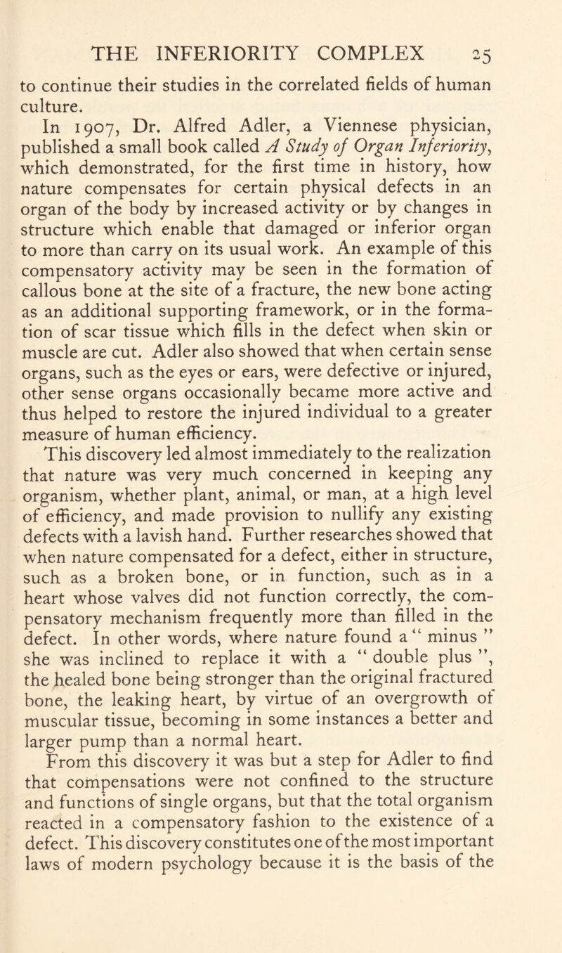 to continue their studies in the correlated fields of human culture. In 1907, Dr. Alfred Adler, a Viennese physician, published a small book called A Study of Organ Inferiority, which demonstrated, for the first time in history, how nature compensates for certain physical defects in an organ of the body by increased activity or by changes in structure which enable that damaged or inferior organ to more than carry on its usual work. An example of this compensatory activity may be seen in the formation of callous bone at the site of a fracture, the new bone acting as an additional supporting framework, or in the forma¬ tion of scar tissue which fills in the defect when skin or muscle are cut. Adler also showed that when certain sense organs, such as the eyes or ears, were defective or injured, other sense organs occasionally became more active and thus helped to restore the injured individual to a greater measure of human efficiency. This discovery led almost immediately to the realization that nature was very much concerned in keeping any organism, whether plant, animal, or man, at a high level of efficiency, and made provision to nullify any existing defects with a lavish hand. Further researches showed that when nature compensated for a defect, either in structure, such as a broken bone, or in function, such as in a heart whose valves did not function correctly, the com¬ pensatory mechanism frequently more than filled in the defect. In other words, where nature found a” minus ” she was inclined to replace it with a “ double plus ”, the healed bone being stronger than the original fractured bone, the leaking heart, by virtue of an overgrowth of muscular tissue, becoming in some instances a better and larger pump than a normal heart. From this discovery it was but a step for Adler to find that compensations were not confined to the structure and functions of single organs, but that the total organism reacted in a compensatory fashion to the existence of a defect. This discovery constitutes one of the most important laws of modern psychology because it is the basis of the