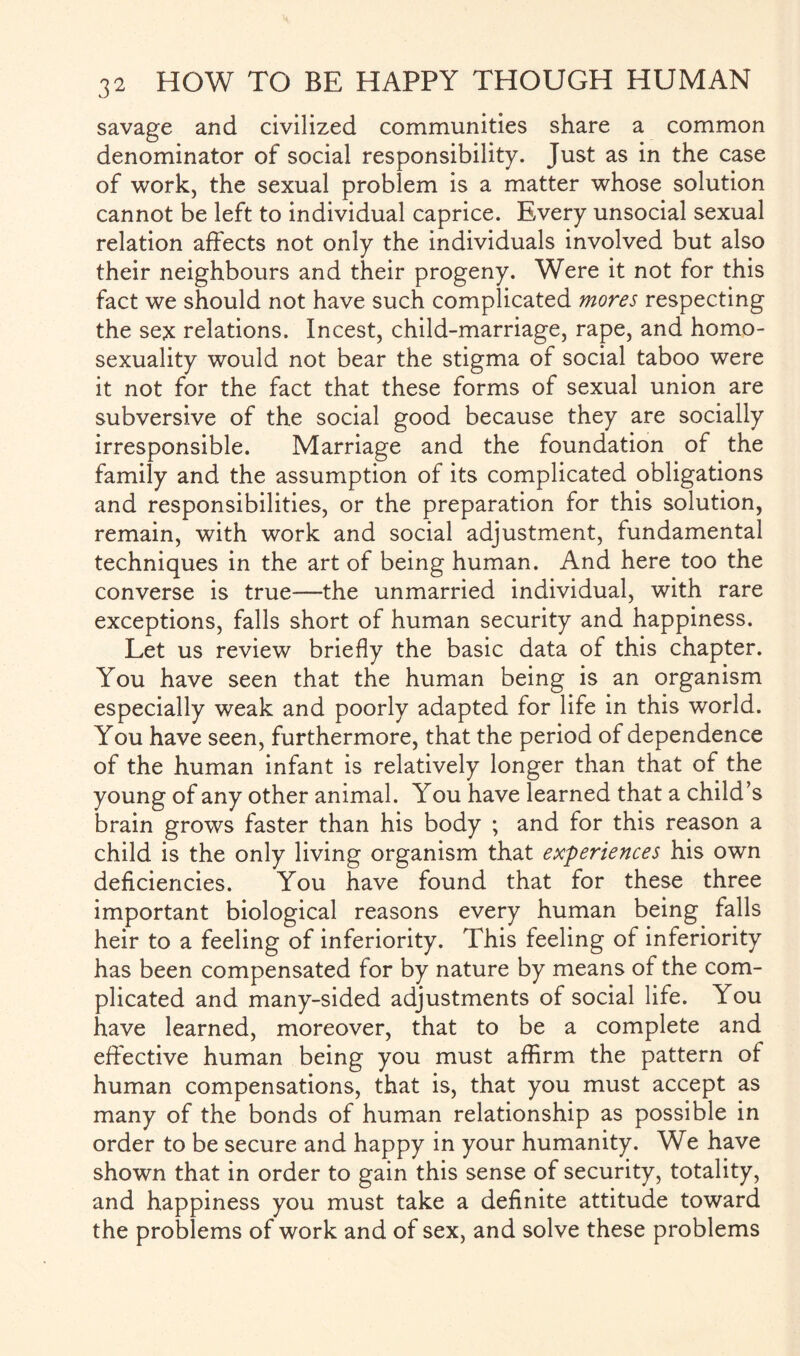 savage and civilized communities share a common denominator of social responsibility. Just as in the case of work, the sexual problem is a matter whose solution cannot be left to individual caprice. Every unsocial sexual relation affects not only the individuals involved but also their neighbours and their progeny. Were it not for this fact we should not have such complicated mores respecting the sex relations. Incest, child-marriage, rape, and homo¬ sexuality would not bear the stigma of social taboo were it not for the fact that these forms of sexual union are subversive of the social good because they are socially irresponsible. Marriage and the foundation of the family and the assumption of its complicated obligations and responsibilities, or the preparation for this solution, remain, with work and social adjustment, fundamental techniques in the art of being human. And here too the converse is true—the unmarried individual, with rare exceptions, falls short of human security and happiness. Let us review briefly the basic data of this chapter. You have seen that the human being is an organism especially weak and poorly adapted for life in this world. You have seen, furthermore, that the period of dependence of the human infant is relatively longer than that of the young of any other animal. You have learned that a child’s brain grows faster than his body ; and for this reason a child is the only living organism that experiences his own deficiencies. You have found that for these three important biological reasons every human being falls heir to a feeling of inferiority. This feeling of inferiority has been compensated for by nature by means of the com¬ plicated and many-sided adjustments of social life. You have learned, moreover, that to be a complete and effective human being you must affirm the pattern of human compensations, that is, that you must accept as many of the bonds of human relationship as possible in order to be secure and happy in your humanity. We have shown that in order to gain this sense of security, totality, and happiness you must take a definite attitude toward the problems of work and of sex, and solve these problems