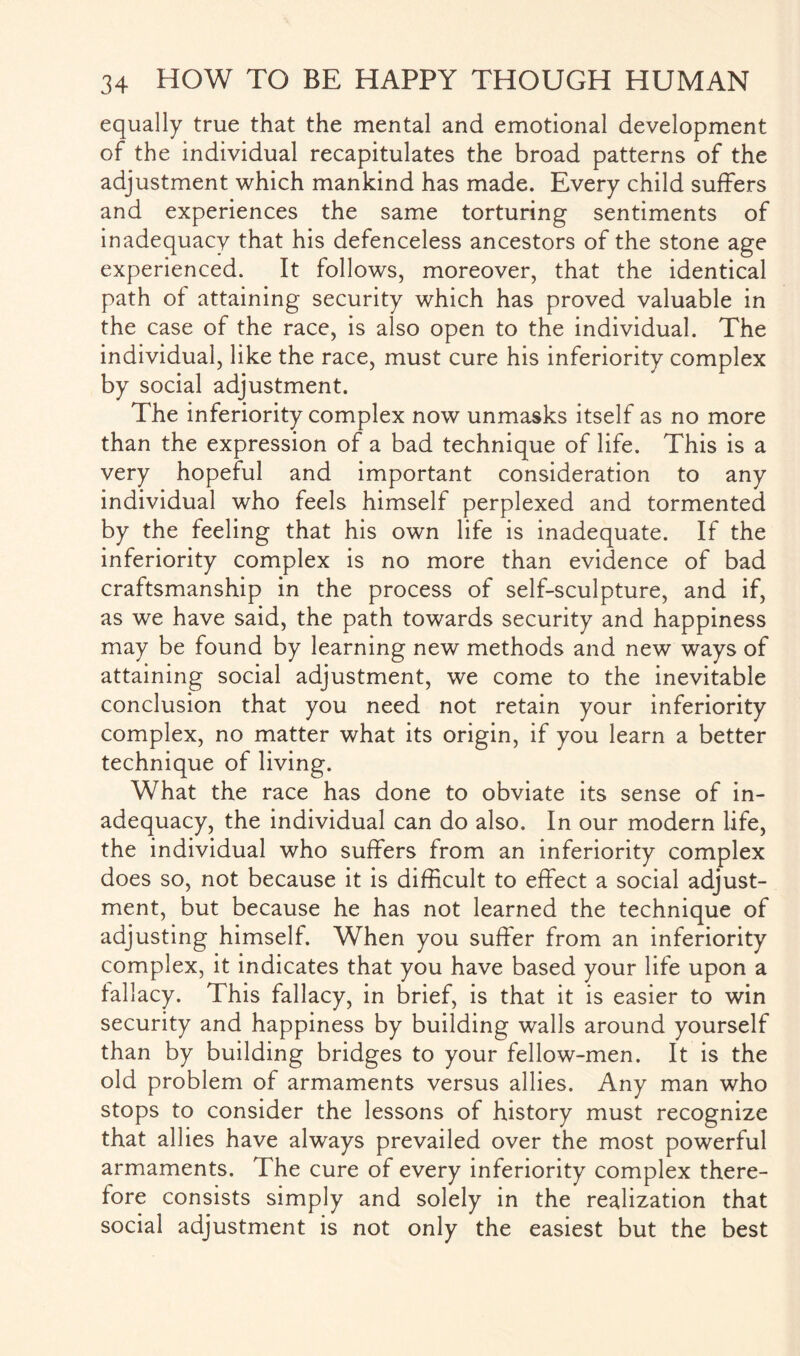 equally true that the mental and emotional development of the individual recapitulates the broad patterns of the adjustment which mankind has made. Every child suffers and experiences the same torturing sentiments of inadequacy that his defenceless ancestors of the stone age experienced. It follows, moreover, that the identical path of attaining security which has proved valuable in the case of the race, is also open to the individual. The individual, like the race, must cure his inferiority complex by social adjustment. The inferiority complex now unmasks itself as no more than the expression of a bad technique of life. This is a very hopeful and important consideration to any individual who feels himself perplexed and tormented by the feeling that his own life is inadequate. If the inferiority complex is no more than evidence of bad craftsmanship in the process of self-sculpture, and if, as we have said, the path towards security and happiness may be found by learning new methods and new ways of attaining social adjustment, we come to the inevitable conclusion that you need not retain your inferiority complex, no matter what its origin, if you learn a better technique of living. What the race has done to obviate its sense of in¬ adequacy, the individual can do also. In our modern life, the individual who suffers from an inferiority complex does so, not because it is difficult to effect a social adjust¬ ment, but because he has not learned the technique of adjusting himself. When you suffer from an inferiority complex, it indicates that you have based your life upon a fallacy. This fallacy, in brief, is that it is easier to win security and happiness by building walls around yourself than by building bridges to your fellow-men. It is the old problem of armaments versus allies. Any man who stops to consider the lessons of history must recognize that allies have always prevailed over the most powerful armaments. The cure of every inferiority complex there¬ fore consists simply and solely in the realization that social adjustment is not only the easiest but the best