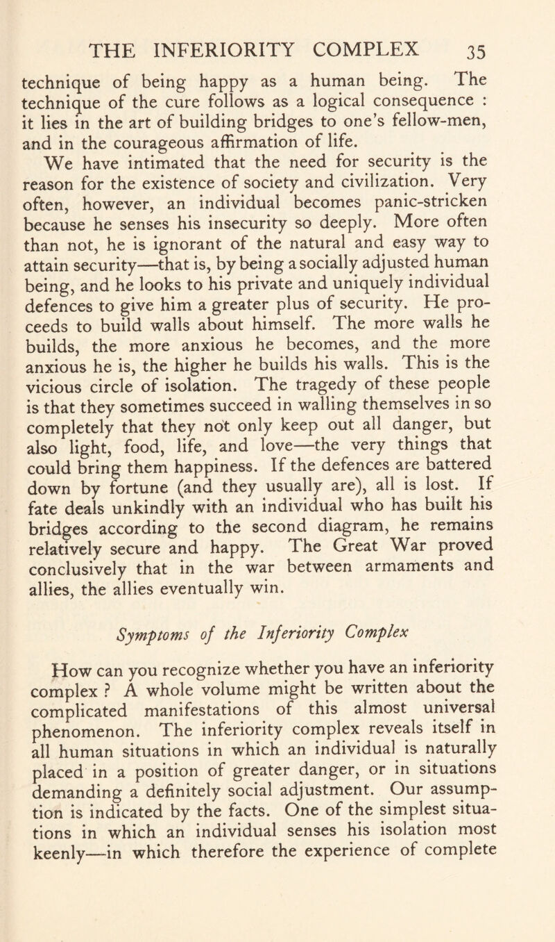 technique of being happy as a human being. The technique of the cure follows as a logical consequence : it lies in the art of building bridges to one’s fellow-men, and in the courageous affirmation of life. We have intimated that the need for security is the reason for the existence of society and civilization. Very often, however, an individual becomes panic-stricken because he senses his insecurity so deeply. More often than not, he is ignorant of the natural and easy way to attain security—that is, by being a socially adjusted human being, and he looks to his private and uniquely individual defences to give him a greater plus of security. He pro¬ ceeds to build walls about himself. The more walls he builds, the more anxious he becomes, and the more anxious he is, the higher he builds his walls. This is the vicious circle of isolation. The tragedy of these people is that they sometimes succeed in walling themselves in so completely that they not only keep out all danger, but also light, food, life, and love—the very things that could bring them happiness. If the defences are battered down by fortune (and they usually arej, all is lost. If fate deals unkindly with an individual who has built his bridges according to the second diagram, he remains relatively secure and happy. The Great War proved conclusively that in the war between armaments and allies, the allies eventually win. Symptoms of the Inferiority Complex How can you recognize whether you have an inferiority complex ? A whole volume might be written about the complicated manifestations of this almost universal phenomenon. The inferiority complex reveals itself in all human situations in which an individual is naturally placed in a position of greater danger, or in situations demanding a definitely social adjustment. Our assump¬ tion is indicated by the facts. One of the simplest situa¬ tions in which an individual senses his isolation most keenly—in which therefore the experience of complete