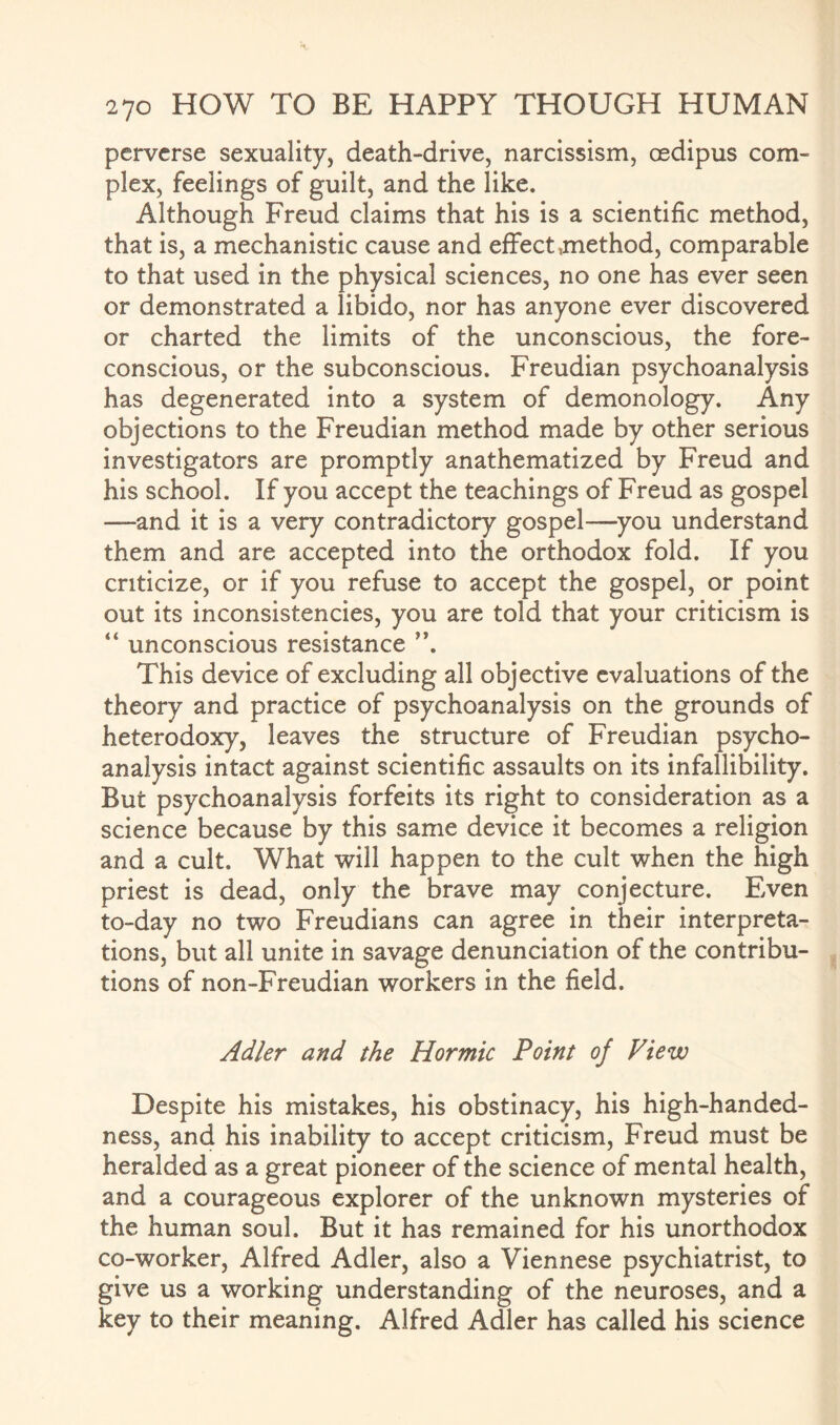 perverse sexuality, death-drive, narcissism, osdipus com¬ plex, feelings of guilt, and the like. Although Freud claims that his is a scientific method, that is, a mechanistic cause and effect method, comparable to that used in the physical sciences, no one has ever seen or demonstrated a libido, nor has anyone ever discovered or charted the limits of the unconscious, the fore¬ conscious, or the subconscious. Freudian psychoanalysis has degenerated into a system of demonology. Any objections to the Freudian method made by other serious investigators are promptly anathematized by Freud and his school. If you accept the teachings of Freud as gospel —and it is a very contradictory gospel—you understand them and are accepted into the orthodox fold. If you criticize, or if you refuse to accept the gospel, or point out its inconsistencies, you are told that your criticism is “ unconscious resistance ”. This device of excluding all objective evaluations of the theory and practice of psychoanalysis on the grounds of heterodoxy, leaves the structure of Freudian psycho¬ analysis intact against scientific assaults on its infallibility. But psychoanalysis forfeits its right to consideration as a science because by this same device it becomes a religion and a cult. What will happen to the cult when the high priest is dead, only the brave may conjecture. Even to-day no two Freudians can agree in their interpreta¬ tions, but all unite in savage denunciation of the contribu¬ tions of non-Freudian workers in the field. Adler and the Hormic Point of View Despite his mistakes, his obstinacy, his high-handed¬ ness, and his inability to accept criticism, Freud must be heralded as a great pioneer of the science of mental health, and a courageous explorer of the unknown mysteries of the human soul. But it has remained for his unorthodox co-worker, Alfred Adler, also a Viennese psychiatrist, to give us a working understanding of the neuroses, and a key to their meaning. Alfred Adler has called his science