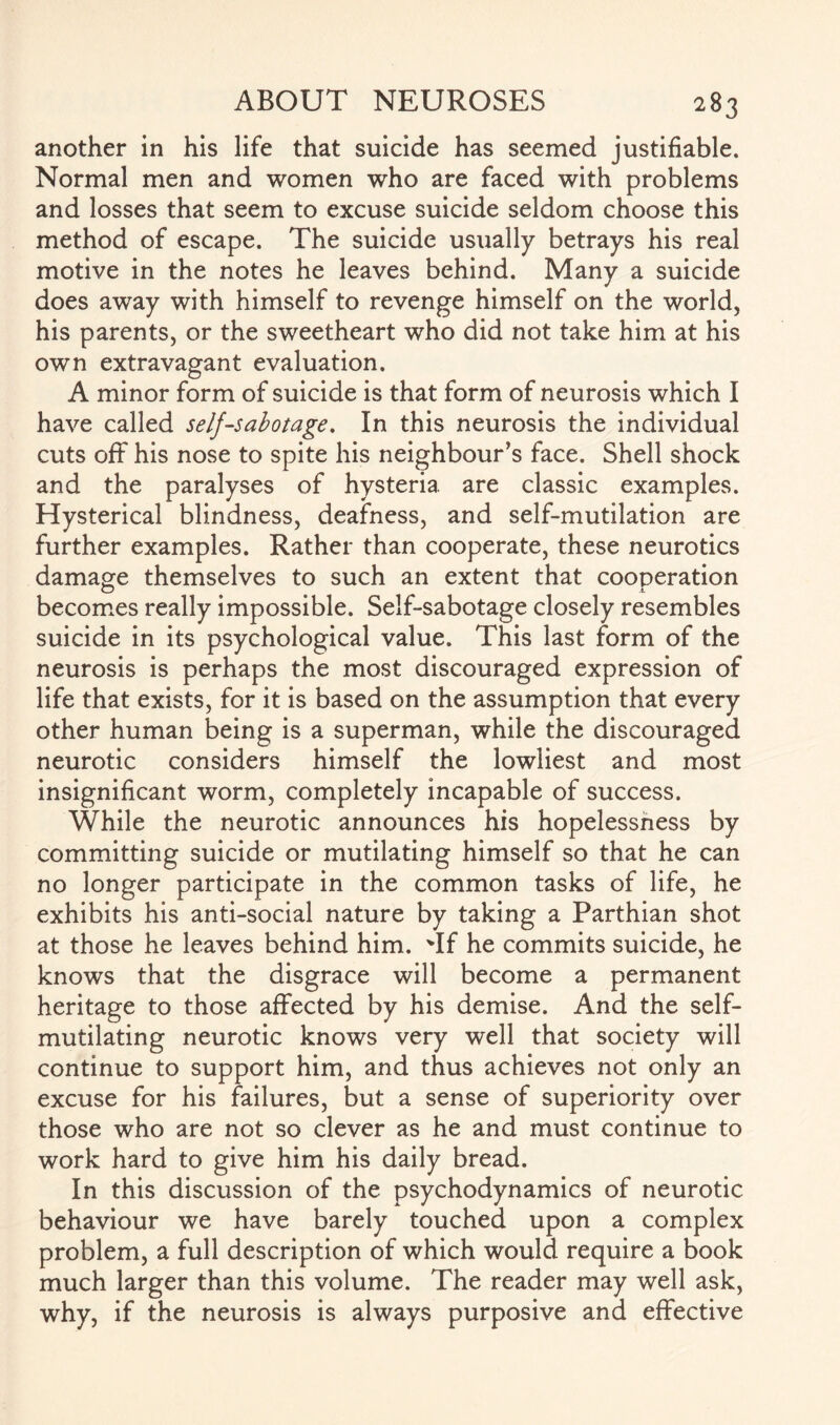 another in his life that suicide has seemed justifiable. Normal men and women who are faced with problems and losses that seem to excuse suicide seldom choose this method of escape. The suicide usually betrays his real motive in the notes he leaves behind. Many a suicide does away with himself to revenge himself on the world, his parents, or the sweetheart who did not take him at his own extravagant evaluation. A minor form of suicide is that form of neurosis which I have called self-sabotage. In this neurosis the individual cuts off his nose to spite his neighbour’s face. Shell shock and the paralyses of hysteria are classic examples. Hysterical blindness, deafness, and self-mutilation are further examples. Rather than cooperate, these neurotics damage themselves to such an extent that cooperation becomes really impossible. Self-sabotage closely resembles suicide in its psychological value. This last form of the neurosis is perhaps the most discouraged expression of life that exists, for it is based on the assumption that every other human being is a superman, while the discouraged neurotic considers himself the lowliest and most insignificant worm, completely incapable of success. While the neurotic announces his hopelessness by committing suicide or mutilating himself so that he can no longer participate in the common tasks of life, he exhibits his anti-social nature by taking a Parthian shot at those he leaves behind him. 'If he commits suicide, he knows that the disgrace will become a permanent heritage to those affected by his demise. And the self- mutilating neurotic knows very well that society will continue to support him, and thus achieves not only an excuse for his failures, but a sense of superiority over those who are not so clever as he and must continue to work hard to give him his daily bread. In this discussion of the psychodynamics of neurotic behaviour we have barely touched upon a complex problem, a full description of which would require a book much larger than this volume. The reader may well ask, why, if the neurosis is always purposive and effective